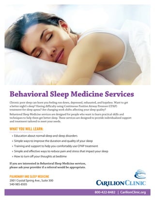 800-422-8482  | CarilionClinic.org
Chronic poor sleep can leave you feeling run down, depressed, exhausted, and hopeless. Want to get
a better night’s sleep? Having difficulty using Continuous Positive Airway Pressure (CPAP)
treatment for sleep apnea? Are changing work shifts affecting your sleep quality?
Behavioral Sleep Medicine services are designed for people who want to learn practical skills and
techniques to help them get better sleep. These services are designed to provide individualized support
and treatment tailored to meet your needs.
Behavioral Sleep Medicine Services
WHAT YOU WILL LEARN:
»» Education about normal sleep and sleep disorders
»» Simple ways to improve the duration and quality of your sleep
»» Training and support to help you comfortably use CPAP treatment
»» Simple and effective ways to reduce pain and stress that impact your sleep
»» How to turn off your thoughts at bedtime
If you are interested in Behavioral Sleep Medicine services,
please ask your provider if a referral would be appropriate.
PULMONARY AND SLEEP MEDICINE
2001 Crystal Spring Ave., Suite 300
540-985-8505
 