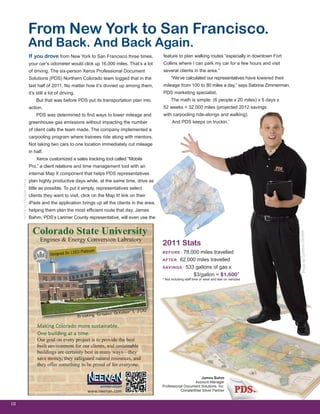 If you drove from New York to San Francisco three times,
your car’s odometer would click up 16,000 miles. That’s a lot
of driving. The six-person Xerox Professional Document
Solutions (PDS) Northern Colorado team logged that in the
last half of 2011. No matter how it’s divvied up among them,
it’s still a lot of driving.
But that was before PDS put its transportation plan into
action.
PDS was determined to find ways to lower mileage and
greenhouse gas emissions without impacting the number
of client calls the team made. The company implemented a
carpooling program where trainees ride along with mentors.
Not taking two cars to one location immediately cut mileage
in half.
Xerox customized a sales tracking tool called “Mobile
Pro,” a client relations and time management tool with an
internal Map It component that helps PDS representatives
plan highly productive days while, at the same time, drive as
little as possible. To put it simply, representatives select
clients they want to visit, click on the Map It! link on their
iPads and the application brings up all the clients in the area,
helping them plan the most efficient route that day. James
Bahm, PDS’s Larimer County representative, will even use the
10
From New York to San Francisco.
And Back. And Back Again.
ArticlebyMichelleVenus
James Bahm
Account Manager
Professional Document Solutions, Inc.
ClimateWise Silver Partner
2011 Stats
BEFORE: 78,000 miles travelled
AFTER: 62,000 miles travelled
SAVINGS: 533 gallons of gas x
SAVINGS: $3/gallon = $1,600*
* Not including staff time or wear and tear on vehicles
feature to plan walking routes “especially in downtown Fort
Collins where I can park my car for a few hours and visit
several clients in the area.”
“We’ve calculated our representatives have lowered their
mileage from 100 to 80 miles a day,” says Sabrina Zimmerman,
PDS marketing specialist.
The math is simple: (6 people x 20 miles) x 5 days x
52 weeks = 32,000 miles (projected 2012 savings
with carpooling ride-alongs and walking).
And PDS keeps on truckin.’
PhotobyCambonStudios
 