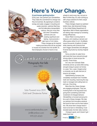 3
It just keeps getting better.
Every year, new partners join ClimateWise.
They make the commitment to change how
they do business. By agreeing to conserve
energy and water, engage in recycling and
waste reduction, optimize fleet trips
and find alternative transportation
options, they join more than
320 other ClimateWise
partners who are
creating significant and
lasting improvements—
right here in Fort Collins.
These changes go far beyond
making sure items that can be recycled
or reused are diverted from the landfill. Or,
that employees choose to travel on two
ArticlebyMichelleVenus
Here’s Your Change.
wheels to work every day, not just on
Bike To Work Day. Or, even coming up
with unique solutions for their unique
business cultures.
These changes impact our partners’
bottom lines. Ask Advanced Energy
or the United States Department of
Agriculture. Both of these organizations
are seeing major savings by increasing
energy efficiencies.
Green Ride is turning trash to
treasure, and creating a darned cool
office space while it’s at it. EcoMaids
saves thousands of gallons of water
while cleaning with products that
won’t trigger sensitivities and allergies.
It saves big bucks by reusing magical
cloths.
Xerox provides its sales force
with tools that have reduced enough
driving miles to travel across the
country. Three times.
Our very own Colorado State
University serves up soda while saving
enough energy to power six homes
in a year. Yes, a year. Imagine what
a university can do with that kind of
boost to its budget.
Odell Brewing Company has
completely revamped how it handles
trash and recycling; improving the way
trash is managed and cutting back on
pick ups. Cha-ching.
More than this, these changes
are engaging employees. They are
involving them in the big picture and
giving them something worth their
investment of changed behavior.
ClimateWise is honored and proud to
be a part of these changes. We help
our partners find innovative solutions
that work for them and for their bottom
line. We show them change doesn’t
have to be hard or intimidating. It can
dovetail easily into their daily routines.
Change is good, and it doesn’t get
better than that.
Printed by:
 