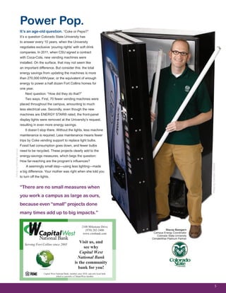 It’s an age-old question. “Coke or Pepsi?”
It’s a question Colorado State University has
to answer every 10 years, when the University
negotiates exclusive ‘pouring rights’ with soft drink
companies. In 2011, when CSU signed a contract
with Coca-Cola, new vending machines were
installed. On the surface, that may not seem like
an important difference. But consider this: the total
energy savings from updating the machines is more
than 270,000 kWh/year, or the equivalent of enough
energy to power a half dozen Fort Collins homes for
one year.
Next question: “How did they do that?”
Two ways. First, 70 fewer vending machines were
placed throughout the campus, amounting to much
less electrical use. Secondly, even though the new
machines are ENERGY STAR® rated, the front-panel
display lights were removed at the University’s request,
resulting in even more energy savings.
It doesn’t stop there. Without the lights, less machine
maintenance is required. Less maintenance means fewer
trips by Coke vending support to replace light bulbs.
Fossil fuel consumption goes down, and fewer bulbs
need to be recycled. These projects clearly add to the
energy-savings measures, which begs the question:
How far-reaching are the program’s influences?
A seemingly small step—using less lighting—made
a big difference. Your mother was right when she told you
to turn off the lights.
5
Power Pop.
ArticlebyMichelleVenus
“There are no small measures when
you work a campus as large as ours,
because even “small” projects done
many times add up to big impacts.”
Stacey Bamgarn
Campus Energy Coordinator
Colorado State University
ClimateWise Platinum Partner
PhotobyCambonStudios
2108 Milestone Drive
(970) 282-2400
www.cwnbank.com
Visit us, and
see why
Capital West
National Bank
is the community
bank for you!
Capital West National Bank, member since 2010, and only local bank
which is currently a ClimateWise member
Serving Fort Collins since 2005
 