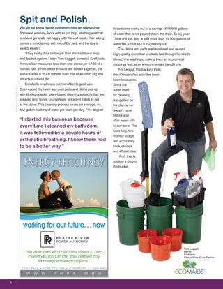 We’ve all seen those commercials on television:
Someone washing floors with an old mop, sloshing water all
over and generally not happy with the end result. Then along
comes a miracle mop with microfiber pad, and the day is
saved. Really?
“They really do a better job than the traditional mop-
and-bucket system,” says Tom Legget, owner of EcoMaids.
A microfiber measures less than one denier, or 1/100 of a
human hair. When these threads are woven together, the
surface area is much greater than that of a cotton rag and
attracts dust and dirt.
EcoMaids employees put microfiber to good use.
Color-coded (by room and use) pads and cloths pair up
with biodegradable, plant-based cleaning solutions that are
sprayed onto floors, countertops, sinks and toilets to get
to the shine. This cleaning process saves on average, six
four-gallon buckets of water per team per day. Five days of
6
ArticlebyMichelleVenus
“I started this business because
every time I cleaned my bathroom,
it was followed by a couple hours of
asthmatic breathing. I knew there had
to be a better way.”
Tom Legget
Owner
EcoMaids
ClimateWise Silver Partner
Spit and Polish.
three teams works out to a savings of 15,600 gallons
of water that is not poured down the drain. Every year.
Think of it this way, a little more than 19,000 gallons of
water fills a 16 ft x32 ft in-ground pool.
The cloths and pads are laundered and reused.
High-quality microfiber products last through hundreds
of machine washings, making them an economical
choice as well as an environmentally friendly one.
For Legget, the tracking tools
that ClimateWise provides have
been invaluable.
Since the
water used
for cleaning
is supplied by
his clients, he
doesn’t have
before and
after water bills
to compare. The
tools help him
monitor usage
and accurately
track savings
and efficiencies.
And, that is
not just a drop in
the bucket.
PhotobyCambonStudios
 