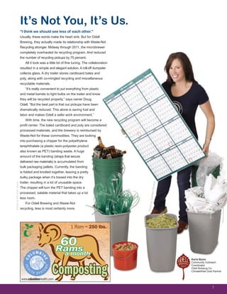 “I think we should see less of each other.”
Usually, these words make the heart sink. But for Odell
Brewing, they actually made its relationship with Waste-Not
Recycling stronger. Midway through 2011, the microbrewer
completely overhauled its recycling program. And reduced
the number of recycling pickups by 75 percent.
All it took was a little bit of fine tuning. The collaboration
resulted in a simple and elegant solution. A roll-off dumpster
collects glass. A dry trailer stores cardboard bales and
poly, along with co-mingled recycling and miscellaneous
recyclable materials.
“It’s really convenient to put everything from plastic
and metal barrels to light bulbs on the trailer and know
they will be recycled properly,” says owner Doug
Odell. “But the best part is that our pickups have been
dramatically reduced. This alone is saving fuel and
labor and makes Odell a safer work environment.”
With time, the new recycling program will become a
profit center. The baled cardboard and poly are considered
processed materials, and the brewery is reimbursed by
Waste-Not for these commodities. They are looking
into purchasing a chipper for the polyethylene
terephthalate (a plastic resin-polyester product
also known as PET) banding waste. A huge
amount of the banding (straps that secure
delivered raw materials) is accumulated from
bulk packaging pallets. Currently, the banding
is folded and knotted together, leaving a pretty
bulky package when it’s tossed into the dry
trailer, resulting in a lot of unusable space.
The chipper will turn the PET banding into a
processed, salable material that takes up a lot
less room.
For Odell Brewing and Waste-Not
recycling, less is most certainly more.
It’s Not You, It’s Us.
ArticlebyMichelleVenus
7
Karla Baise
Community Outreach
Coordinator
Odell Brewing Co.
ClimateWise Gold Partner
PhotobyCambonStudios
www.columbinehealth.com
Composting
Ramsa month
60
1 Ram = 250 lbs.
 