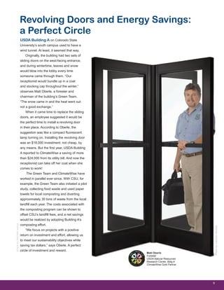 9
USDA Building A on Colorado State
University’s south campus used to have a
wind tunnel. At least, it seemed that way.
Originally, the building had two sets of
sliding doors on the west-facing entrance,
and during wintertime, leaves and snow
would blow into the lobby every time
someone came through them. “Our
receptionist would bundle up in a coat
and stocking cap throughout the winter,”
observes Matt Oberle, a forester and
chairman of the building’s Green Team.
“The snow came in and the heat went out:
not a good exchange.”
When it came time to replace the sliding
doors, an employee suggested it would be
the perfect time to install a revolving door
in their place. According to Oberle, the
suggestion was like a compact fluorescent
lamp turning on. Installing the revolving door
was an $18,000 investment: not cheap, by
any means. But the first year, USDA Building
A reported to ClimateWise a saving of more
than $24,000 from its utility bill. And now the
receptionist can take off her coat when she
comes to work!
The Green Team and ClimateWise have
worked in parallel ever since. With CSU, for
example, the Green Team also initiated a pilot
study, collecting food waste and used paper
towels for local composting and diverting
approximately 30 tons of waste from the local
landfill each year. The costs associated with
the composting program can be shown to
offset CSU’s landfill fees, and a net savings
would be realized by adopting Building A’s
composting effort.
“We focus on projects with a positive
return on investment and effort, allowing us
to meet our sustainability objectives while
saving tax dollars.” says Oberle. A perfect
circle of investment and reward.
Revolving Doors and Energy Savings:
a Perfect Circle
ArticlebyMichelleVenus
Matt Oberle
Forester
USDA Natural Resources
Research Center, Bldg A
ClimateWise Gold Partner
PhotobyCambonStudios
 