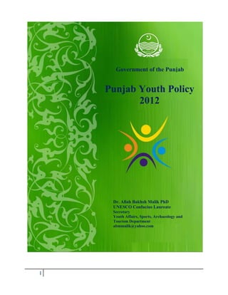 I
Government of the Punjab
Punjab Youth Policy
2012
Dr. Allah Bakhsh Malik PhD
UNESCO Confucius Laureate
Secretary
Youth Affairs, Sports, Archaeology and
Tourism Department
abmmalik@yahoo.com
 