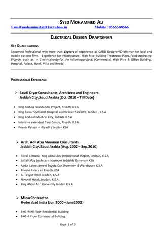 Page 1 of 3
SYED MOHAMMED ALI
Email:mohammedali81@yahoo.in Mobile : 0565508566
ELECTRICAL DESIGN DRAFTSMAN
KEY QUALIFICATIONS
Seasoned Professional with more than 13years of experience as CADD Designer/Draftsman for local and
middle eastern firms. Experience for Infrastructure, High Rise Building Treatment Plant, Food processing
Projects such as: in Electricalunderfor the followingproject: (Commercial, High Rise & Office Building,
Hospital, Palace, Hotel, Villa and Roads).
PROFESSIONAL EXPERIENCE
 Saudi Diyar Consultants, Architects andEngineers
Jeddah City, SaudiArabia(Oct. 2010 – Till Date)
 King Abdula Foundation Project, Riyadh, K.S.A
 King Faisal Specialist Hospital and Research Centre, Jeddah , K.S.A
 King Abdulah Medical City, Jeddah, K.S.A
 Intensive extended Care Centre, Riyadh, K.S.A
 Private Palace in Riyadh / Jeddah KSA
 Arch. Adil AbuMoumen Consultants
Jeddah City, SaudiArabia(Aug. 2002 –Sep.2010)
 Royal Terminal King Abdul Aziz International Airport, Jeddah, K.S.A
 Juffali May bach car showroom Jeddah& Dammam KSA
 Abdul LateelJameel Toyota Car Showroom &Warehouse K.S.A
 Private Palace in Riyadh, KSA
 Al Tayyar Hotel Jeddah, K.S.A
 Novotel Hotel, Jeddah, K.S.A
 King Abdul Aziz Univercity Jeddah K.S.A
 MinarContractor
HyderabadIndia (Jun 2000 –June2002)
 B+G+M+8 Floor Residential Building
 B+G+4 Floor Commercial Building
 