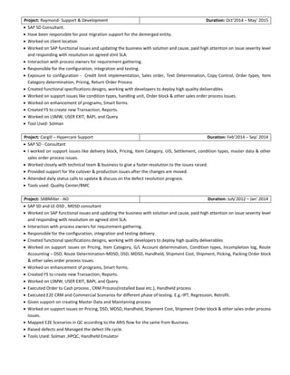 Project: Raymond- Support & Development Duration: Oct’2014 – May’ 2015
 SAP SD Consultant.
 Have been responsible for post migration support for the demerged entity.
 Worked on client location
 Worked on SAP functional issues and updating the business with solution and cause, paid high attention on issue severity level
and responding with resolution on agreed stint SLA.
 Interaction with process owners for requirement gathering.
 Responsible for the configuration, integration and testing.
 Exposure to configuration - Credit limit implementation, Sales order, Text Determination, Copy Control, Order types, Item
Category determination, Pricing, Return Order Process
 Created functional specifications designs, working with developers to deploy high quality deliverables
 Worked on support issues like condition types, handling unit, Order block & other sales order process issues.
 Worked on enhancement of programs, Smart forms.
 Created FS to create new Transaction, Reports.
 Worked on LSMW, USER EXIT, BAPI, and Query
 Tool Used: Solman
Project: Cargill – Hypercare Support Duration: Feb’2014 – Sep’ 2014
 SAP SD - Consultant
 I worked on support issues like delivery block, Pricing, Item Category, UIS, Settlement, condition types, master data & other
sales order process issues.
 Worked closely with technical team & business to give a faster resolution to the issues raised.
 Provided support for the cutover & production issues after the changes are moved.
 Attended daily status calls to update & discuss on the defect resolution progress.
 Tools used: Quality Center/BMC
Project: SABMiller - AO Duration: July’2012 – Jan’ 2014
 SAP SD and LE-DSD , MDSD consultant
 Worked on SAP functional issues and updating the business with solution and cause, paid high attention on issue severity level
and responding with resolution on agreed stint SLA.
 Interaction with process owners for requirement gathering.
 Responsible for the configuration, integration and testing delivery.
 Created functional specifications designs, working with developers to deploy high quality deliverables
 Worked on support issues on Pricing, Item Category, G/L Account determination, Condition types, Incompletion log, Route
Accounting – DSD, Route Determination-MDSD, DSD, MDSD, Handheld, Shipment Cost, Shipment, Picking, Packing Order block
& other sales order process issues.
 Worked on enhancement of programs, Smart forms.
 Created FS to create new Transaction, Reports.
 Worked on LSMW, USER EXIT, BAPI, and Query
 Executed Order to Cash process , CRM Process(Installed base etc.), Handheld process
 Executed E2E CRM and Commercial Scenarios for different phase of testing. E.g.-IPT, Regression, Retrofit.
 Given support on creating Master Data and Maintaining process
 Worked on support issues on Pricing, DSD, MDSD, Handheld, Shipment Cost, Shipment Order block & other sales order process
issues.
 Mapped E2E Scenarios in QC according to the ARIS flow for the same from Business.
 Raised defects and Managed the defect life cycle.
 Tools Used: Solman ,HPQC, Handheld Emulator
 