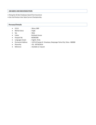  Rising Star & Best Employee Award from Accenture
 Got 2nd Position Inter State Carrom Championship.
 D.O.B : 06Jun,1989
 Marital status : Single
 Sex : Male
 Father : Rishikesh Kumar
 Passport No : M2983308
 Languages known : English, Hindi,
 Permanent Address : C/0 Prof Sanjay Kr. Srivastava, Deepnagar Patna City, Patna - 800008
 Phone No. : +91 - 9973623414
 Reference : Available on request
AWARDS AND RECONIZATION
Personal Details
 
