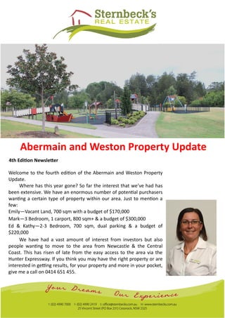 Abermain and Weston Property Update
4th Edition Newsletter
Welcome to the fourth edition of the Abermain and Weston Property
Update.
Where has this year gone? So far the interest that we’ve had has
been extensive. We have an enormous number of potential purchasers
wanting a certain type of property within our area. Just to mention a
few:
Emily—Vacant Land, 700 sqm with a budget of $170,000
Mark—3 Bedroom, 1 carport, 800 sqm+ & a budget of $300,000
Ed & Kathy—2-3 Bedroom, 700 sqm, dual parking & a budget of
$220,000
We have had a vast amount of interest from investors but also
people wanting to move to the area from Newcastle & the Central
Coast. This has risen of late from the easy access to the area via the
Hunter Expressway. If you think you may have the right property or are
interested in getting results, for your property and more in your pocket,
give me a call on 0414 651 455.
 