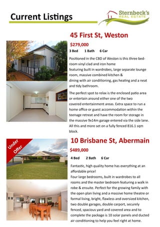 Current Listings
45 First St, Weston
Positioned in the CBD of Weston is this three bed-
room vinyl clad and iron home
featuring built in wardrobes, large separate lounge
room, massive combined kitchen &
dining with air conditioning, gas heating and a neat
and tidy bathroom.
The perfect spot to relax is the enclosed patio area
or entertain around either one of the two
covered entertainment areas. Extra space to run a
home office or guest accommodation within the
teenage retreat and have the room for storage in
the massive 9x14m garage entered via the side lane.
All this and more set on a fully fenced 816.1 sqm
block.
$279,000
3 Bed 1 Bath 6 Car
10 Brisbane St, Abermain
$489,000
4 Bed 2 Bath 6 Car
Fantastic, high quality home has everything at an
affordable price!
Four large bedrooms, built in wardrobes to all
rooms and the master bedroom featuring a walk in
robe & ensuite. Perfect for the growing family with
the open plan living and a massive home theatre or
formal living, bright, flawless and oversized kitchen,
two double garages, double carport, securely
fenced, spacious yard and covered area and to
complete the package is 10 solar panels and ducted
air conditioning to help you feel right at home.
 