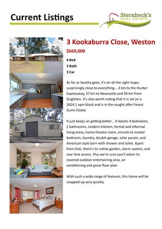 Current Listings
3 Kookaburra Close, Weston
As far as locality goes, it's on all the right maps;
surprisingly close to everything... 2 km to the Hunter
Expressway, 37 km to Newcastle and 50 km from
Singleton. It's also worth noting that it is set on a
2624.1 sqm block and is in the sought after Forest
Gums Estate.
It just keeps on getting better... It boasts 4 bedrooms,
2 bathrooms, modern kitchen, formal and informal
living areas, home theatre room, ensuite to master
bedroom, laundry, double garage, solar panels, and
American style barn with shower and toilet. Apart
from that, there's its native garden, alarm system, and
rear lane access. Plus we're sure you'll adore its
covered outdoor entertaining area, air
conditioning and great floor plan.
With such a wide range of features, this home will be
snapped up very quickly.
4 Bed
3 Bath
3 Car
$669,000
 