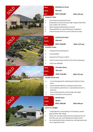 3 Bed
1 Bath
1 Car
0 Bed
0 Bath
0 Car
0 Bed
0 Bath
0 Car
88 Melbourne Street
Abermain
Hungry for Value
 Three bedroom double brick home
 Combination of old and new with high ceilings, timber floors
and a modern eat-in kitchen.
 Native landscape with peaceful surrounds
 The possibilities are only limited by your imagination
 Take the plunge and fix me up and I will love you back.
1/143 Church Street
Abermain
Chantilly’s Estate
 Exciting new land development
 6 Lots available
 Sizes from 4,175 sqm to 1.09 Ha
 Close to school, shops and 5km to the Hunter Expressway
 Prices from $290,000
29 Grafton Street
Abermain
Sizeable Vacant Land
 Current DA approval for a Beechwood 5 bedroom family
home
 Cleared elevated block has amazing mountain views
 Surrounded by quality homes, is reasonably level and in a
quiet area
 Fully serviced and with a 25m frontage, 36m depth
 Access to the block via the side lane
PRICE: $203,000
PRICE: $290,000
PRICE: $165,000
AREA: 569 sqm
AREA: 4175 sqm
AREA: 927 sqm
3 Bed
1 Bath
2 Car
68 Fifth Street
Weston
PRICE: $208,500 AREA: 809 sqm
Charm on a Budget
 2 large bedrooms, formal dining or 3rd bedroom, stained
glass windows, high ceilings
 S/S Air Con, town gas heating and slow combustion fire will
look after your year round heating and cooling comfort
 Up to date timber kitchen with gas oven and large pantry also
has an original fuel stove
 