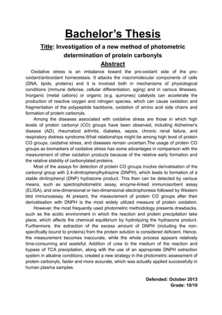 Bachelor’s Thesis
Title: Investigation of a new method of photometric
determination of protein carbonyls
Abstract
Oxidative stress is an imbalance toward the pro-oxidant side of the pro-
oxidant/antioxidant homeostasis. It attacks the macromolecular components of cells
(DNA, lipids, proteins) and it is involved both in mechanisms of physiological
conditions (immune defense, cellular differentiation, aging) and in various illnesses.
Inorganic (metal cations) or organic (e.g. quinones) catalysts can accelerate the
production of reactive oxygen and nitrogen species, which can cause oxidation and
fragmentation of the polypeptide backbone, oxidation of amino acid side chains and
formation of protein carbonyls.
Among the diseases associated with oxidative stress are those in which high
levels of protein carbonyl (CO) groups have been observed, including Alzheimer's
disease (AD), rheumatoid arthritis, diabetes, sepsis, chronic renal failure, and
respiratory distress syndrome.What relationships might be among high level of protein
CO groups, oxidative stress, and diseases remain uncertain.The usage of protein CO
groups as biomarkers of oxidative stress has some advantages in comparison with the
measurement of other oxidation products because of the relative early formation and
the relative stability of carbonylated proteins.
Most of the assays for detection of protein CO groups involve derivatisation of the
carbonyl group with 2,4-dinitrophenylhydrazine (DNPH), which leads to formation of a
stable dinitrophenyl (DNP) hydrazone product. This then can be detected by various
means, such as spectrophotometric assay, enzyme-linked immunosorbent assay
(ELISA), and one-dimensional or two-dimensional electrophoresis followed by Western
blot immunoassay. At present, the measurement of protein CO groups after their
derivatisation with DNPH is the most widely utilized measure of protein oxidation.
However, the most frequently used photometric methodology presents drawbacks,
such as the acidic environment in which the reaction and protein precipitation take
place, which affects the chemical equilibrium by hydrolyzing the hydrazone product.
Furthermore, the extraction of the excess amount of DNPH (including the non-
specifically bound to proteins) from the protein solution is considered deficient. Hence,
the measurement becomes inaccurate, while the whole process appears relatively
time-consuming and wasteful. Addition of urea to the medium of the reaction and
bypass of TCA precipitation, along with the use of an appropriate DNPH extraction
system in alkaline conditions, created a new strategy in the photometric assessment of
protein carbonyls, faster and more accurate, which was actually applied successfully in
human plasma samples.
Defended: October 2013
Grade: 10/10
 