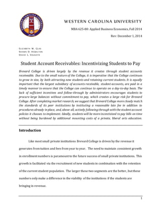 1
WESTERN CAROLINA UNIVERSITY
MBA 625-80: Applied Business Economics, Fall 2014
Rev: December 1, 2014
ELIZABETH W. GLAS
SHAWN D. HAMILTON
DAVID L. VOLRATH
Student Account Receivables: Incentivizing Students to Pay
Brevard College is driven largely by the revenue it creates through student accounts
receiveable. Due to the small nature of the College, it is imperative that the College continues
to grow in size, by both attracting new students and retaining current students. It is equally
important that the largest subsidiary of accounts receivable, student accounts, are paid in a
timely manner to ensure that the College can continue to operate on a day-to-day basis. The
lack of sufficient incentives and follow-through by administrators encourages students to
procure large balances without commitment to pay, which creates a large risk for Brevard
College. After completing market research, we suggest that Brevard College more closely match
the standards of its peer institutions by instituting a reasonable late fee in addition to
procedures already in place, and, above all, actively following through with the student account
policies it chooses to implement. Ideally, students will be more incentivized to pay bills on time
without being burdened by additional mounting costs of a private, liberal arts education.
Introduction
Like most small private institutions Brevard College is driven by the revenue it
generates from tuition and fees from year to year. The need to maintain consistent growth
in enrollment numbers is paramount to the future success of small private institutions. This
growth is facilitated via the recruitment of new students in combination with the retention
of the current student population. The larger these two segments are the better, but these
numbers only make a difference in the viability of the institutions if the students are
bringing in revenue.
 