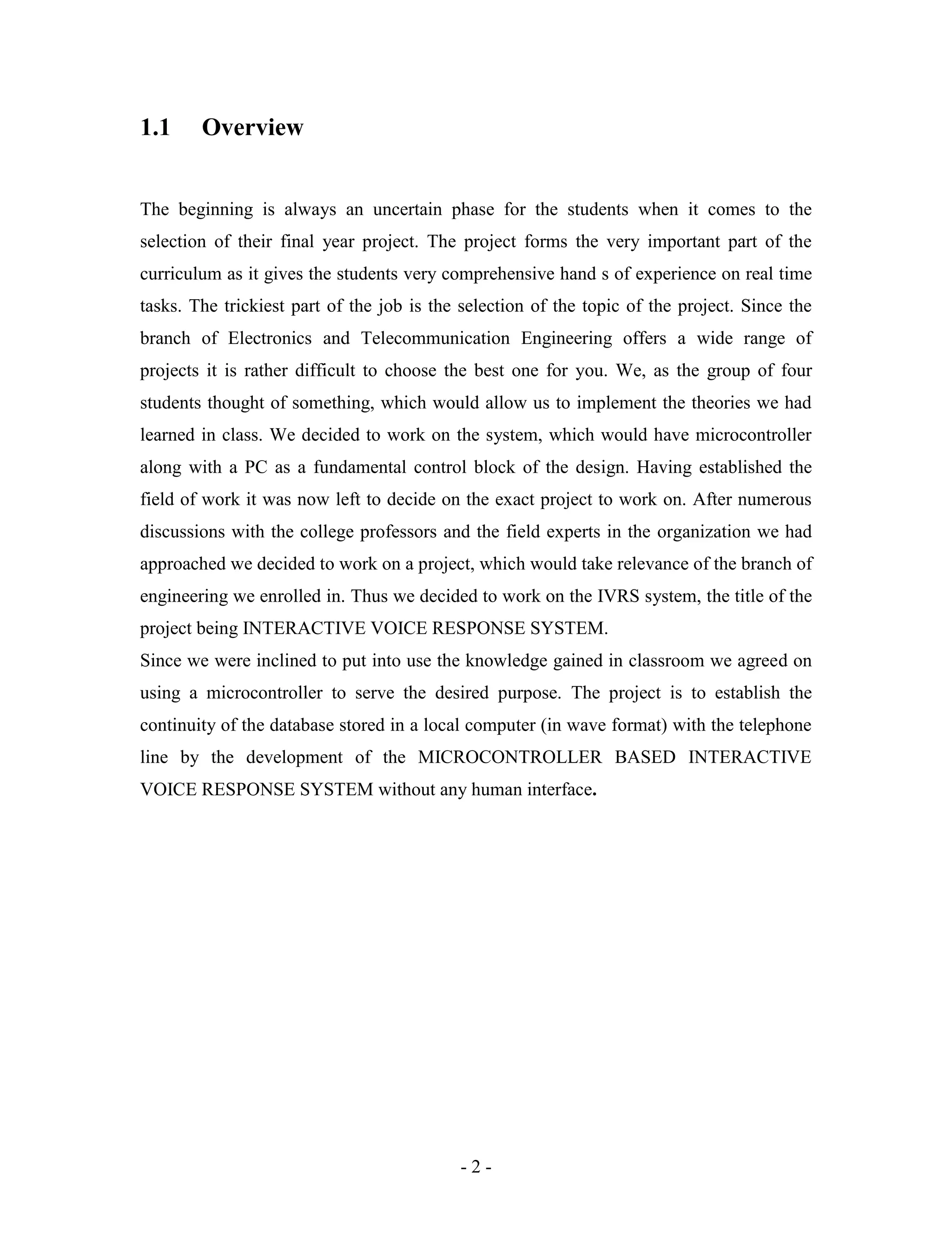 - 2 -
1.1 Overview
The beginning is always an uncertain phase for the students when it comes to the
selection of their final year project. The project forms the very important part of the
curriculum as it gives the students very comprehensive hand s of experience on real time
tasks. The trickiest part of the job is the selection of the topic of the project. Since the
branch of Electronics and Telecommunication Engineering offers a wide range of
projects it is rather difficult to choose the best one for you. We, as the group of four
students thought of something, which would allow us to implement the theories we had
learned in class. We decided to work on the system, which would have microcontroller
along with a PC as a fundamental control block of the design. Having established the
field of work it was now left to decide on the exact project to work on. After numerous
discussions with the college professors and the field experts in the organization we had
approached we decided to work on a project, which would take relevance of the branch of
engineering we enrolled in. Thus we decided to work on the IVRS system, the title of the
project being INTERACTIVE VOICE RESPONSE SYSTEM.
Since we were inclined to put into use the knowledge gained in classroom we agreed on
using a microcontroller to serve the desired purpose. The project is to establish the
continuity of the database stored in a local computer (in wave format) with the telephone
line by the development of the MICROCONTROLLER BASED INTERACTIVE
VOICE RESPONSE SYSTEM without any human interface.
 