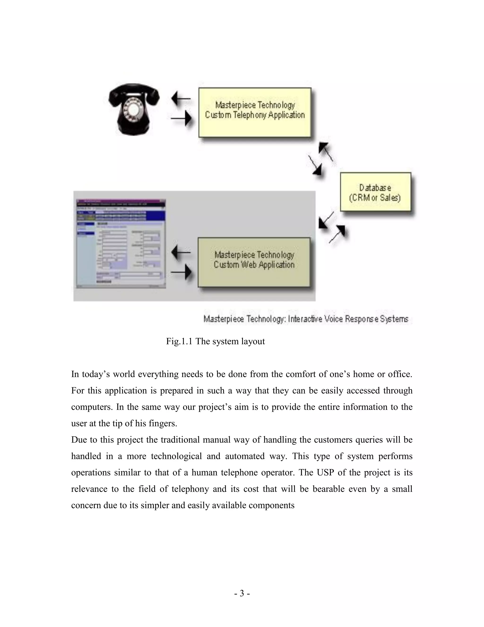 - 3 -
Fig.1.1 The system layout
In today’s world everything needs to be done from the comfort of one’s home or office.
For this application is prepared in such a way that they can be easily accessed through
computers. In the same way our project’s aim is to provide the entire information to the
user at the tip of his fingers.
Due to this project the traditional manual way of handling the customers queries will be
handled in a more technological and automated way. This type of system performs
operations similar to that of a human telephone operator. The USP of the project is its
relevance to the field of telephony and its cost that will be bearable even by a small
concern due to its simpler and easily available components
 