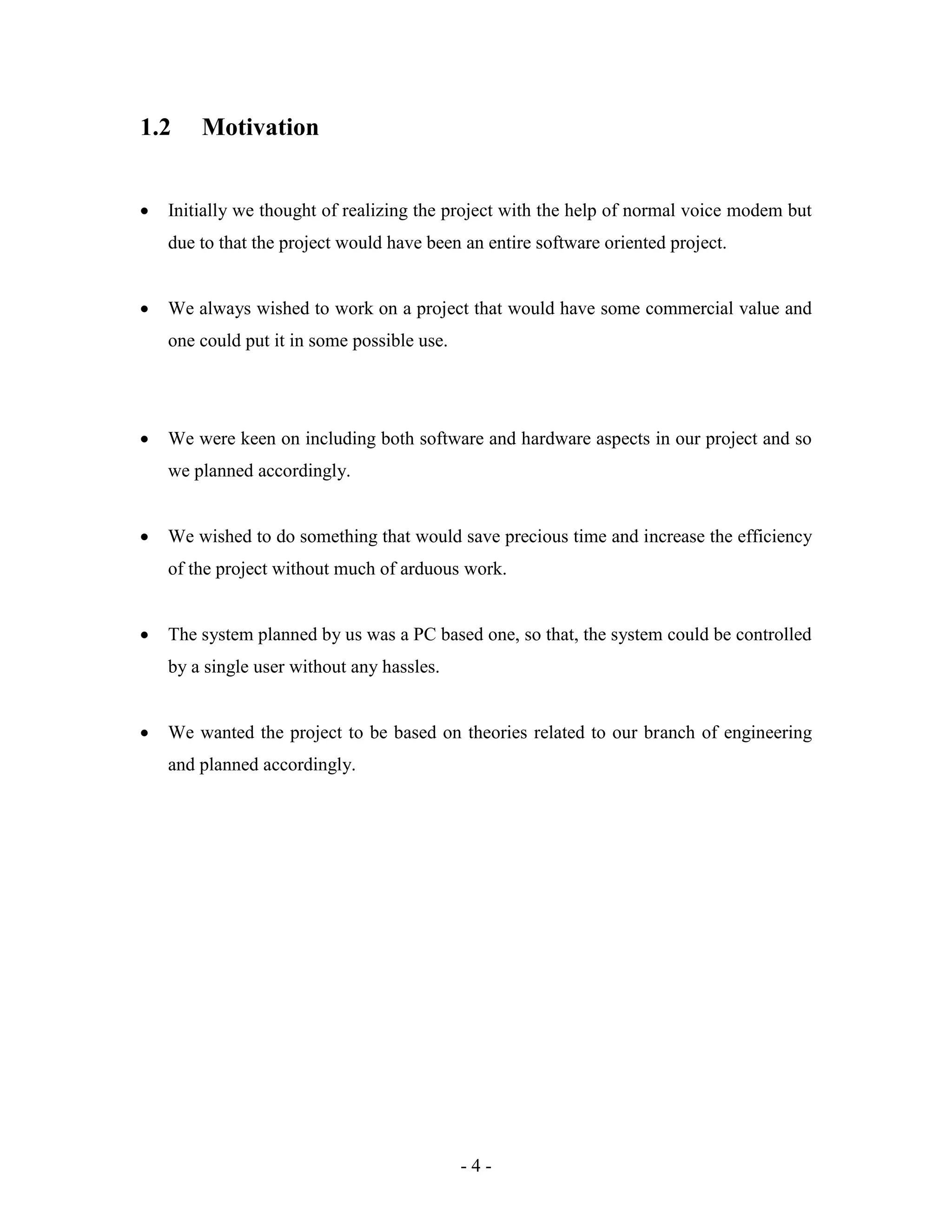 - 4 -
1.2 Motivation
 Initially we thought of realizing the project with the help of normal voice modem but
due to that the project would have been an entire software oriented project.
 We always wished to work on a project that would have some commercial value and
one could put it in some possible use.
 We were keen on including both software and hardware aspects in our project and so
we planned accordingly.
 We wished to do something that would save precious time and increase the efficiency
of the project without much of arduous work.
 The system planned by us was a PC based one, so that, the system could be controlled
by a single user without any hassles.
 We wanted the project to be based on theories related to our branch of engineering
and planned accordingly.
 