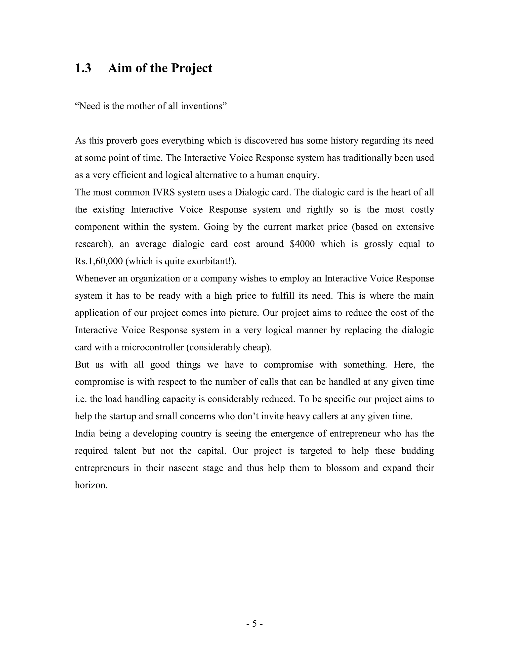 - 5 -
1.3 Aim of the Project
“Need is the mother of all inventions”
As this proverb goes everything which is discovered has some history regarding its need
at some point of time. The Interactive Voice Response system has traditionally been used
as a very efficient and logical alternative to a human enquiry.
The most common IVRS system uses a Dialogic card. The dialogic card is the heart of all
the existing Interactive Voice Response system and rightly so is the most costly
component within the system. Going by the current market price (based on extensive
research), an average dialogic card cost around $4000 which is grossly equal to
Rs.1,60,000 (which is quite exorbitant!).
Whenever an organization or a company wishes to employ an Interactive Voice Response
system it has to be ready with a high price to fulfill its need. This is where the main
application of our project comes into picture. Our project aims to reduce the cost of the
Interactive Voice Response system in a very logical manner by replacing the dialogic
card with a microcontroller (considerably cheap).
But as with all good things we have to compromise with something. Here, the
compromise is with respect to the number of calls that can be handled at any given time
i.e. the load handling capacity is considerably reduced. To be specific our project aims to
help the startup and small concerns who don’t invite heavy callers at any given time.
India being a developing country is seeing the emergence of entrepreneur who has the
required talent but not the capital. Our project is targeted to help these budding
entrepreneurs in their nascent stage and thus help them to blossom and expand their
horizon.
 