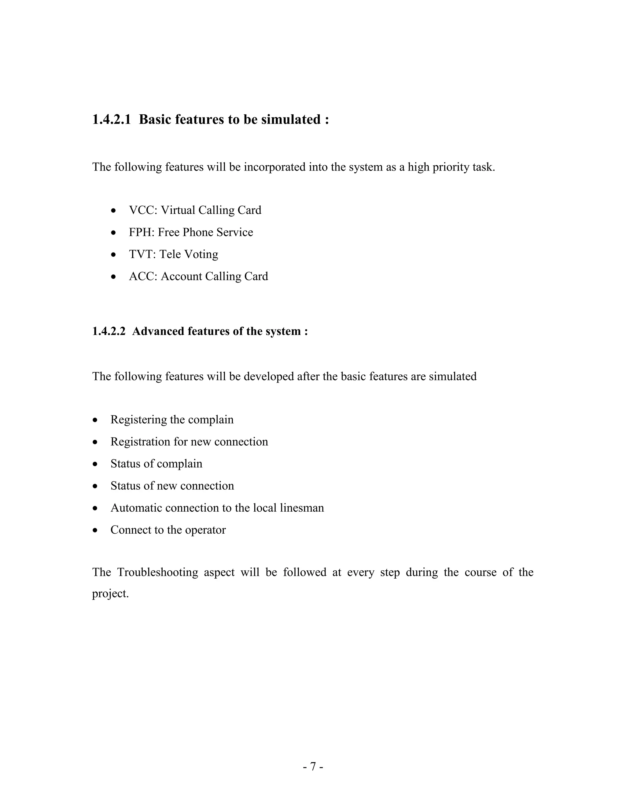 - 7 -
1.4.2.1 Basic features to be simulated :
The following features will be incorporated into the system as a high priority task.
 VCC: Virtual Calling Card
 FPH: Free Phone Service
 TVT: Tele Voting
 ACC: Account Calling Card
1.4.2.2 Advanced features of the system :
The following features will be developed after the basic features are simulated
 Registering the complain
 Registration for new connection
 Status of complain
 Status of new connection
 Automatic connection to the local linesman
 Connect to the operator
The Troubleshooting aspect will be followed at every step during the course of the
project.
 