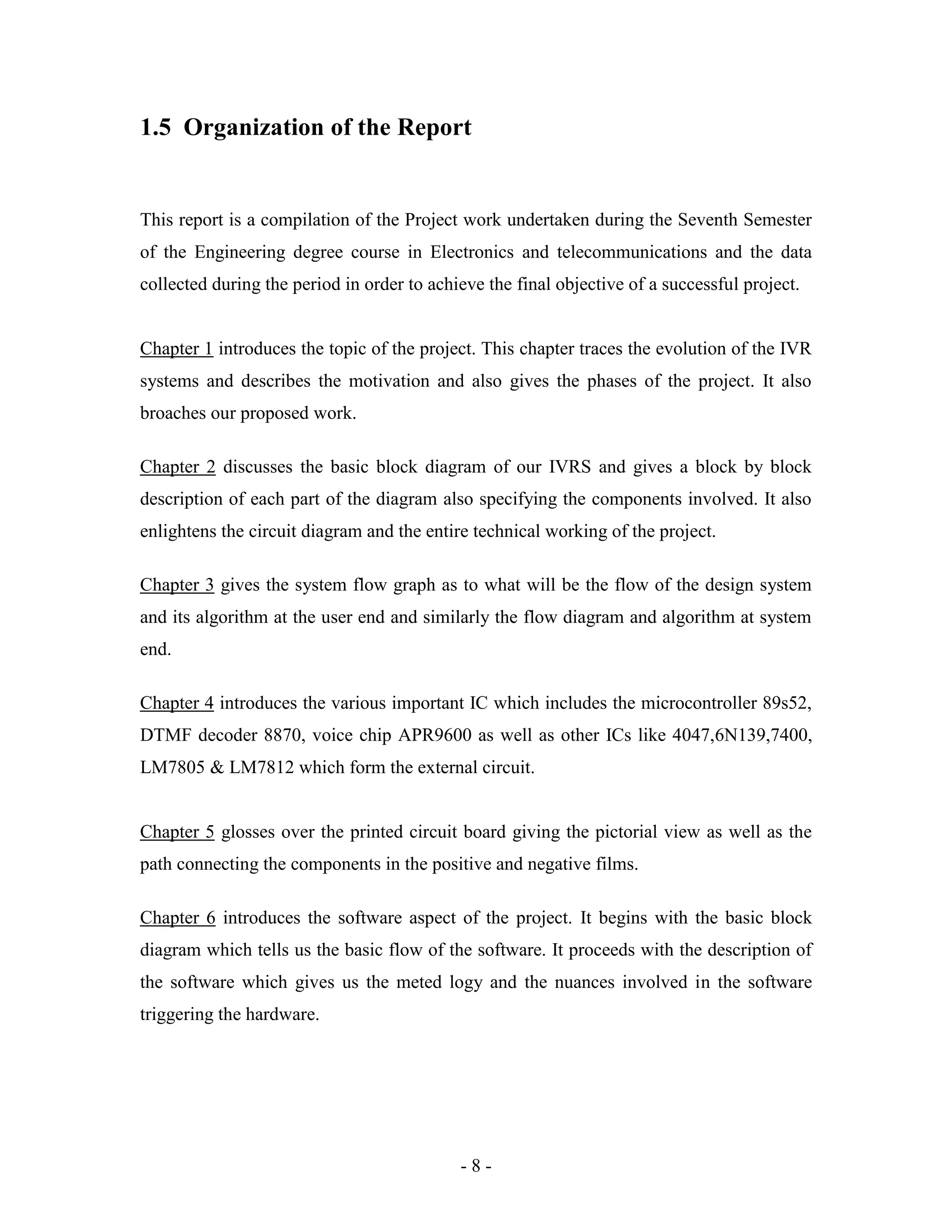 - 8 -
1.5 Organization of the Report
This report is a compilation of the Project work undertaken during the Seventh Semester
of the Engineering degree course in Electronics and telecommunications and the data
collected during the period in order to achieve the final objective of a successful project.
Chapter 1 introduces the topic of the project. This chapter traces the evolution of the IVR
systems and describes the motivation and also gives the phases of the project. It also
broaches our proposed work.
Chapter 2 discusses the basic block diagram of our IVRS and gives a block by block
description of each part of the diagram also specifying the components involved. It also
enlightens the circuit diagram and the entire technical working of the project.
Chapter 3 gives the system flow graph as to what will be the flow of the design system
and its algorithm at the user end and similarly the flow diagram and algorithm at system
end.
Chapter 4 introduces the various important IC which includes the microcontroller 89s52,
DTMF decoder 8870, voice chip APR9600 as well as other ICs like 4047,6N139,7400,
LM7805 & LM7812 which form the external circuit.
Chapter 5 glosses over the printed circuit board giving the pictorial view as well as the
path connecting the components in the positive and negative films.
Chapter 6 introduces the software aspect of the project. It begins with the basic block
diagram which tells us the basic flow of the software. It proceeds with the description of
the software which gives us the meted logy and the nuances involved in the software
triggering the hardware.
 