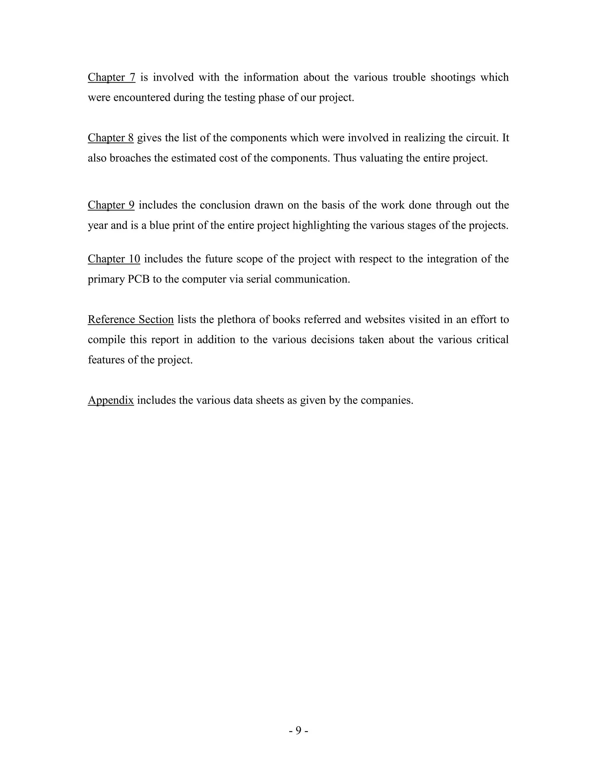 - 9 -
Chapter 7 is involved with the information about the various trouble shootings which
were encountered during the testing phase of our project.
Chapter 8 gives the list of the components which were involved in realizing the circuit. It
also broaches the estimated cost of the components. Thus valuating the entire project.
Chapter 9 includes the conclusion drawn on the basis of the work done through out the
year and is a blue print of the entire project highlighting the various stages of the projects.
Chapter 10 includes the future scope of the project with respect to the integration of the
primary PCB to the computer via serial communication.
Reference Section lists the plethora of books referred and websites visited in an effort to
compile this report in addition to the various decisions taken about the various critical
features of the project.
Appendix includes the various data sheets as given by the companies.
 