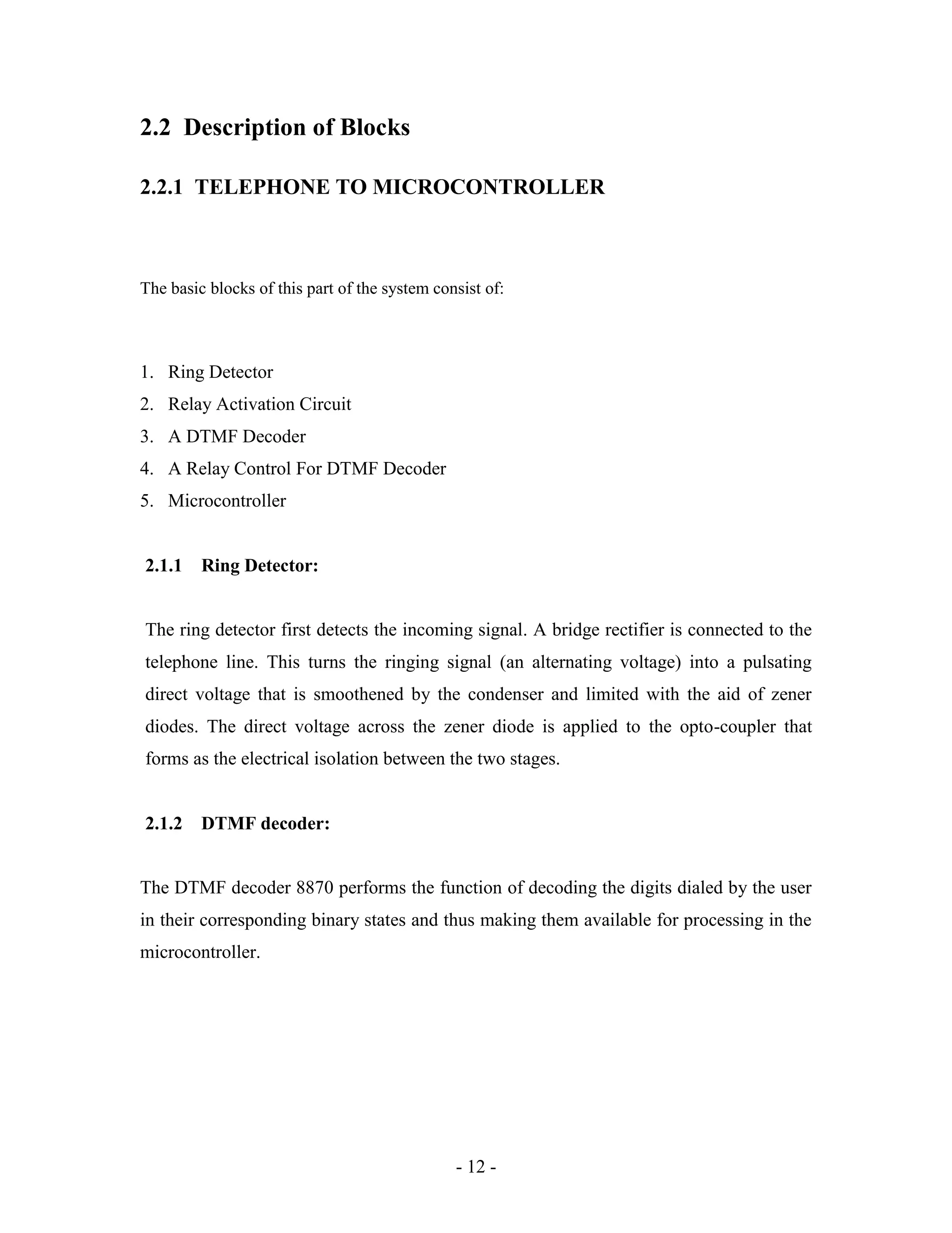 - 12 -
2.2 Description of Blocks
2.2.1 TELEPHONE TO MICROCONTROLLER
The basic blocks of this part of the system consist of:
1. Ring Detector
2. Relay Activation Circuit
3. A DTMF Decoder
4. A Relay Control For DTMF Decoder
5. Microcontroller
2.1.1 Ring Detector:
The ring detector first detects the incoming signal. A bridge rectifier is connected to the
telephone line. This turns the ringing signal (an alternating voltage) into a pulsating
direct voltage that is smoothened by the condenser and limited with the aid of zener
diodes. The direct voltage across the zener diode is applied to the opto-coupler that
forms as the electrical isolation between the two stages.
2.1.2 DTMF decoder:
The DTMF decoder 8870 performs the function of decoding the digits dialed by the user
in their corresponding binary states and thus making them available for processing in the
microcontroller.
 