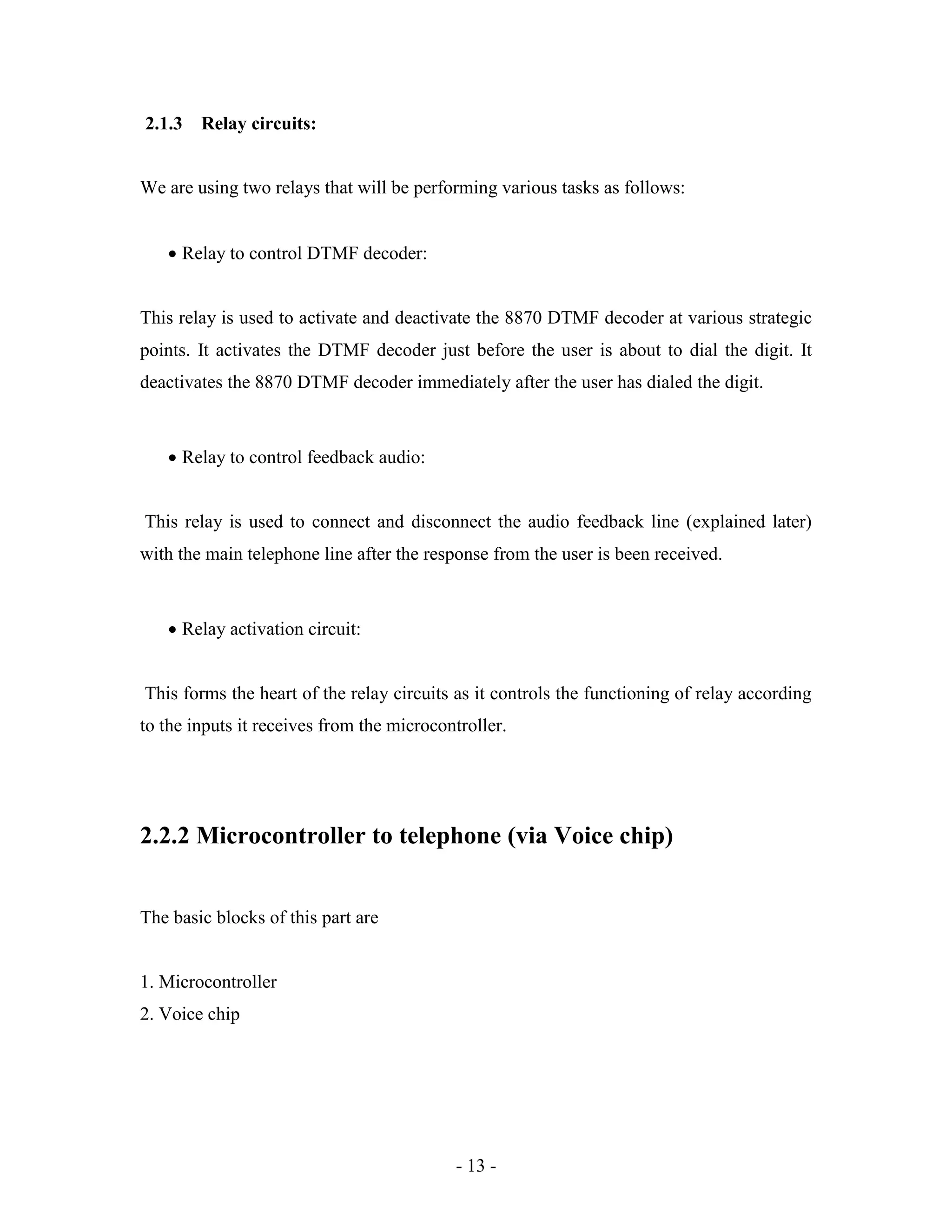 - 13 -
2.1.3 Relay circuits:
We are using two relays that will be performing various tasks as follows:
 Relay to control DTMF decoder:
This relay is used to activate and deactivate the 8870 DTMF decoder at various strategic
points. It activates the DTMF decoder just before the user is about to dial the digit. It
deactivates the 8870 DTMF decoder immediately after the user has dialed the digit.
 Relay to control feedback audio:
This relay is used to connect and disconnect the audio feedback line (explained later)
with the main telephone line after the response from the user is been received.
 Relay activation circuit:
This forms the heart of the relay circuits as it controls the functioning of relay according
to the inputs it receives from the microcontroller.
2.2.2 Microcontroller to telephone (via Voice chip)
The basic blocks of this part are
1. Microcontroller
2. Voice chip
 