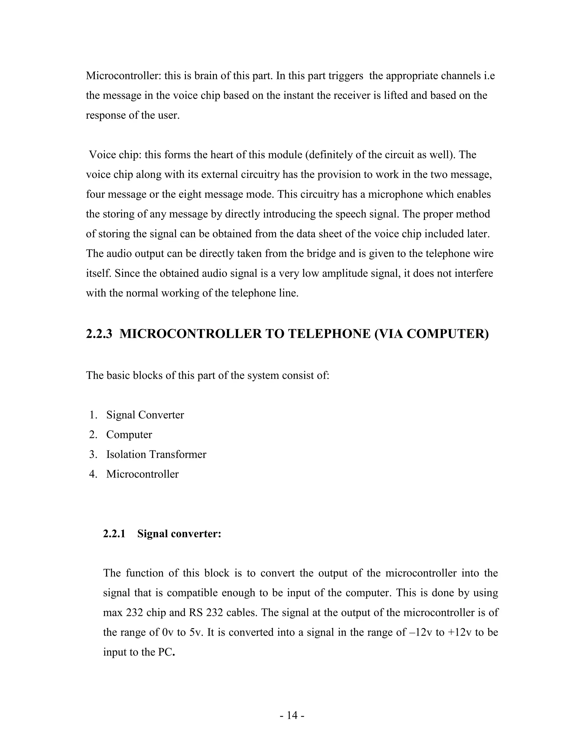 - 14 -
Microcontroller: this is brain of this part. In this part triggers the appropriate channels i.e
the message in the voice chip based on the instant the receiver is lifted and based on the
response of the user.
Voice chip: this forms the heart of this module (definitely of the circuit as well). The
voice chip along with its external circuitry has the provision to work in the two message,
four message or the eight message mode. This circuitry has a microphone which enables
the storing of any message by directly introducing the speech signal. The proper method
of storing the signal can be obtained from the data sheet of the voice chip included later.
The audio output can be directly taken from the bridge and is given to the telephone wire
itself. Since the obtained audio signal is a very low amplitude signal, it does not interfere
with the normal working of the telephone line.
2.2.3 MICROCONTROLLER TO TELEPHONE (VIA COMPUTER)
The basic blocks of this part of the system consist of:
1. Signal Converter
2. Computer
3. Isolation Transformer
4. Microcontroller
2.2.1 Signal converter:
The function of this block is to convert the output of the microcontroller into the
signal that is compatible enough to be input of the computer. This is done by using
max 232 chip and RS 232 cables. The signal at the output of the microcontroller is of
the range of 0v to 5v. It is converted into a signal in the range of –12v to +12v to be
input to the PC.
 