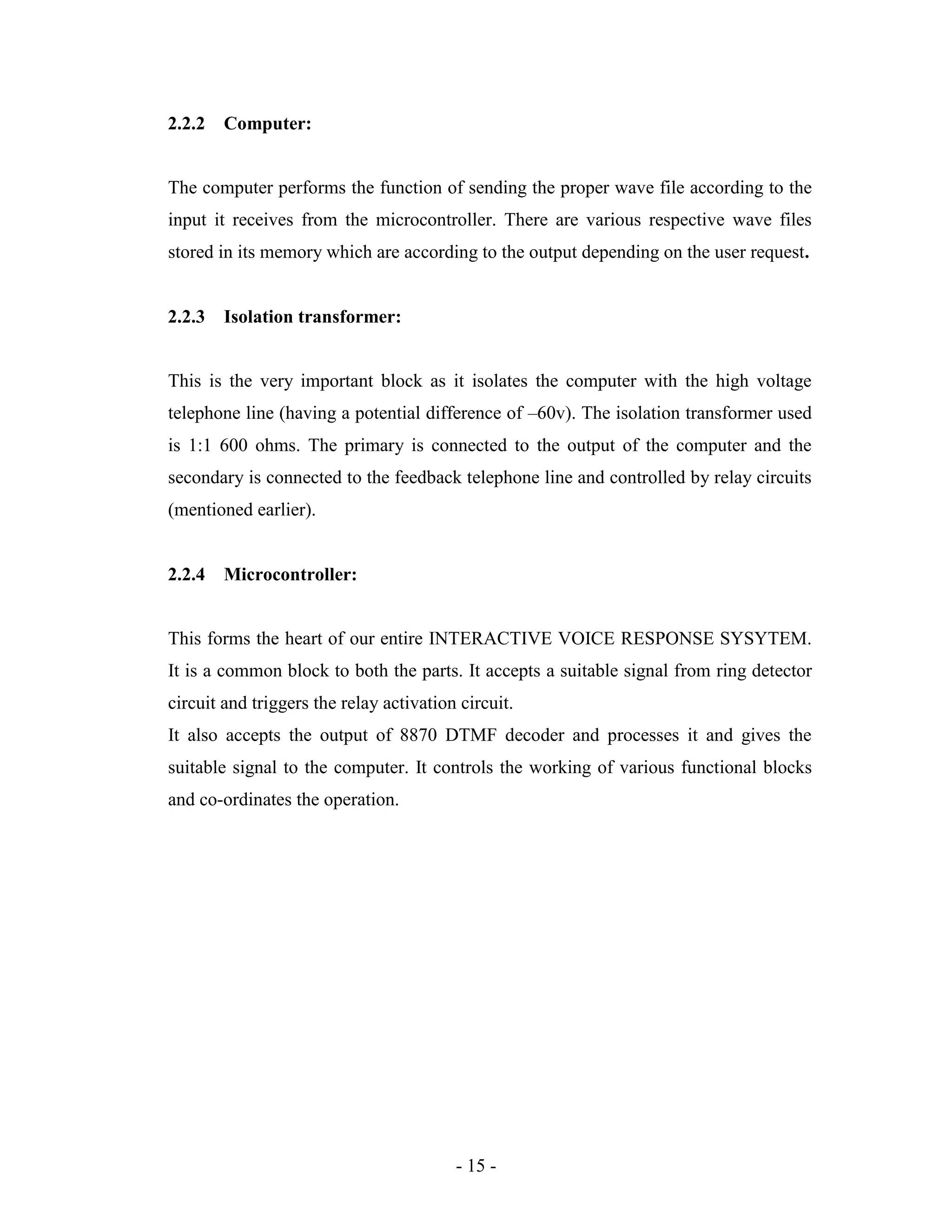 - 15 -
2.2.2 Computer:
The computer performs the function of sending the proper wave file according to the
input it receives from the microcontroller. There are various respective wave files
stored in its memory which are according to the output depending on the user request.
2.2.3 Isolation transformer:
This is the very important block as it isolates the computer with the high voltage
telephone line (having a potential difference of –60v). The isolation transformer used
is 1:1 600 ohms. The primary is connected to the output of the computer and the
secondary is connected to the feedback telephone line and controlled by relay circuits
(mentioned earlier).
2.2.4 Microcontroller:
This forms the heart of our entire INTERACTIVE VOICE RESPONSE SYSYTEM.
It is a common block to both the parts. It accepts a suitable signal from ring detector
circuit and triggers the relay activation circuit.
It also accepts the output of 8870 DTMF decoder and processes it and gives the
suitable signal to the computer. It controls the working of various functional blocks
and co-ordinates the operation.
 