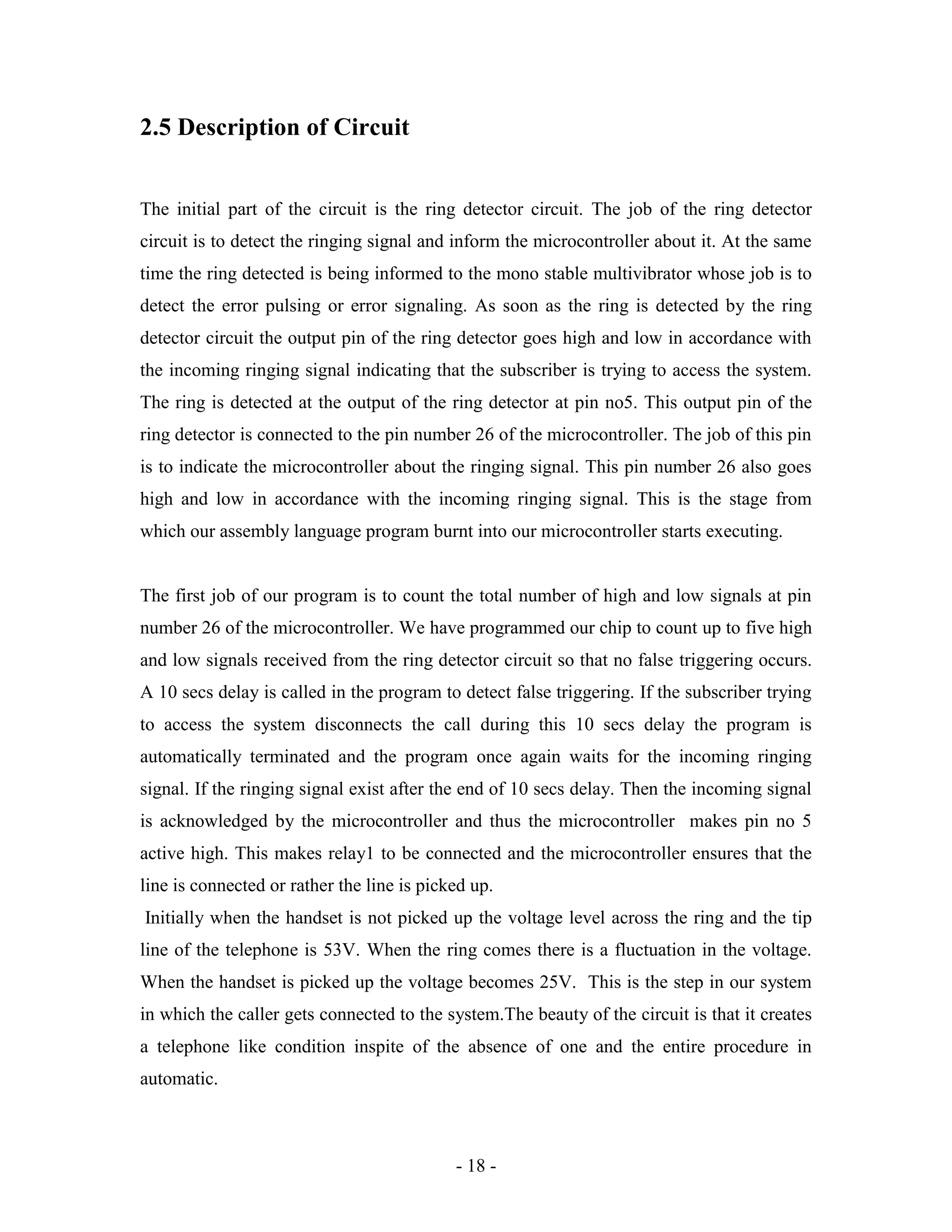 - 18 -
2.5 Description of Circuit
The initial part of the circuit is the ring detector circuit. The job of the ring detector
circuit is to detect the ringing signal and inform the microcontroller about it. At the same
time the ring detected is being informed to the mono stable multivibrator whose job is to
detect the error pulsing or error signaling. As soon as the ring is detected by the ring
detector circuit the output pin of the ring detector goes high and low in accordance with
the incoming ringing signal indicating that the subscriber is trying to access the system.
The ring is detected at the output of the ring detector at pin no5. This output pin of the
ring detector is connected to the pin number 26 of the microcontroller. The job of this pin
is to indicate the microcontroller about the ringing signal. This pin number 26 also goes
high and low in accordance with the incoming ringing signal. This is the stage from
which our assembly language program burnt into our microcontroller starts executing.
The first job of our program is to count the total number of high and low signals at pin
number 26 of the microcontroller. We have programmed our chip to count up to five high
and low signals received from the ring detector circuit so that no false triggering occurs.
A 10 secs delay is called in the program to detect false triggering. If the subscriber trying
to access the system disconnects the call during this 10 secs delay the program is
automatically terminated and the program once again waits for the incoming ringing
signal. If the ringing signal exist after the end of 10 secs delay. Then the incoming signal
is acknowledged by the microcontroller and thus the microcontroller makes pin no 5
active high. This makes relay1 to be connected and the microcontroller ensures that the
line is connected or rather the line is picked up.
Initially when the handset is not picked up the voltage level across the ring and the tip
line of the telephone is 53V. When the ring comes there is a fluctuation in the voltage.
When the handset is picked up the voltage becomes 25V. This is the step in our system
in which the caller gets connected to the system.The beauty of the circuit is that it creates
a telephone like condition inspite of the absence of one and the entire procedure in
automatic.
 