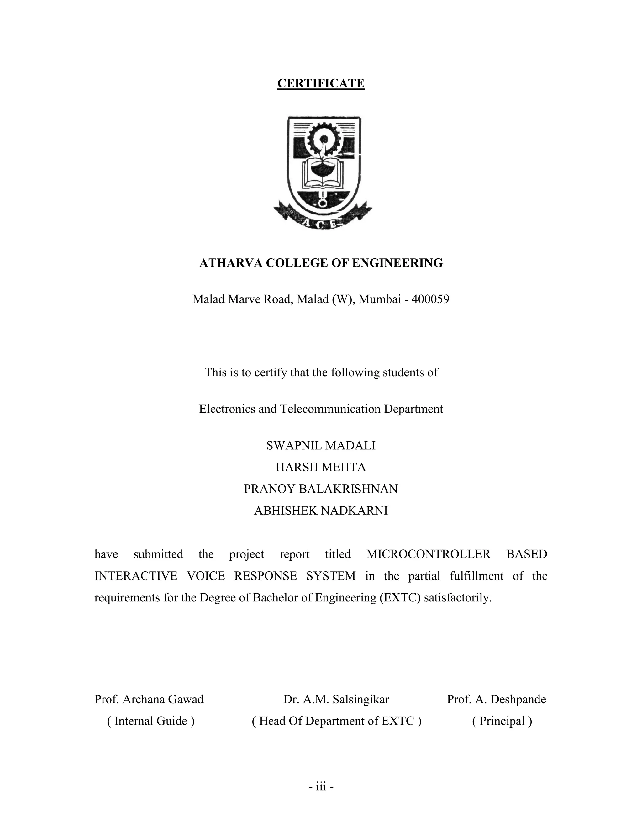 - iii -
CERTIFICATE
ATHARVA COLLEGE OF ENGINEERING
Malad Marve Road, Malad (W), Mumbai - 400059
This is to certify that the following students of
Electronics and Telecommunication Department
SWAPNIL MADALI
HARSH MEHTA
PRANOY BALAKRISHNAN
ABHISHEK NADKARNI
have submitted the project report titled MICROCONTROLLER BASED
INTERACTIVE VOICE RESPONSE SYSTEM in the partial fulfillment of the
requirements for the Degree of Bachelor of Engineering (EXTC) satisfactorily.
Prof. Archana Gawad Dr. A.M. Salsingikar Prof. A. Deshpande
( Internal Guide ) ( Head Of Department of EXTC ) ( Principal )
 