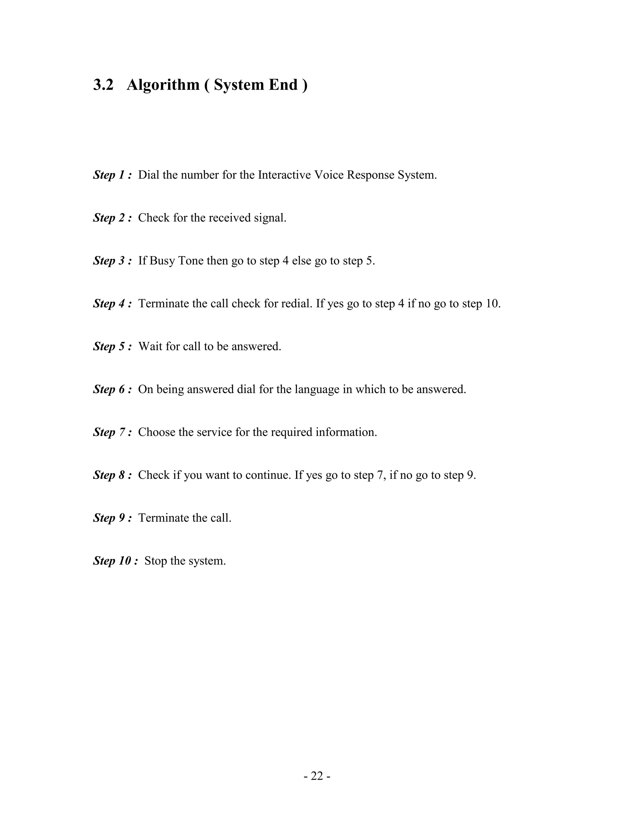 - 22 -
3.2 Algorithm ( System End )
Step 1 : Dial the number for the Interactive Voice Response System.
Step 2 : Check for the received signal.
Step 3 : If Busy Tone then go to step 4 else go to step 5.
Step 4 : Terminate the call check for redial. If yes go to step 4 if no go to step 10.
Step 5 : Wait for call to be answered.
Step 6 : On being answered dial for the language in which to be answered.
Step 7 : Choose the service for the required information.
Step 8 : Check if you want to continue. If yes go to step 7, if no go to step 9.
Step 9 : Terminate the call.
Step 10 : Stop the system.
 