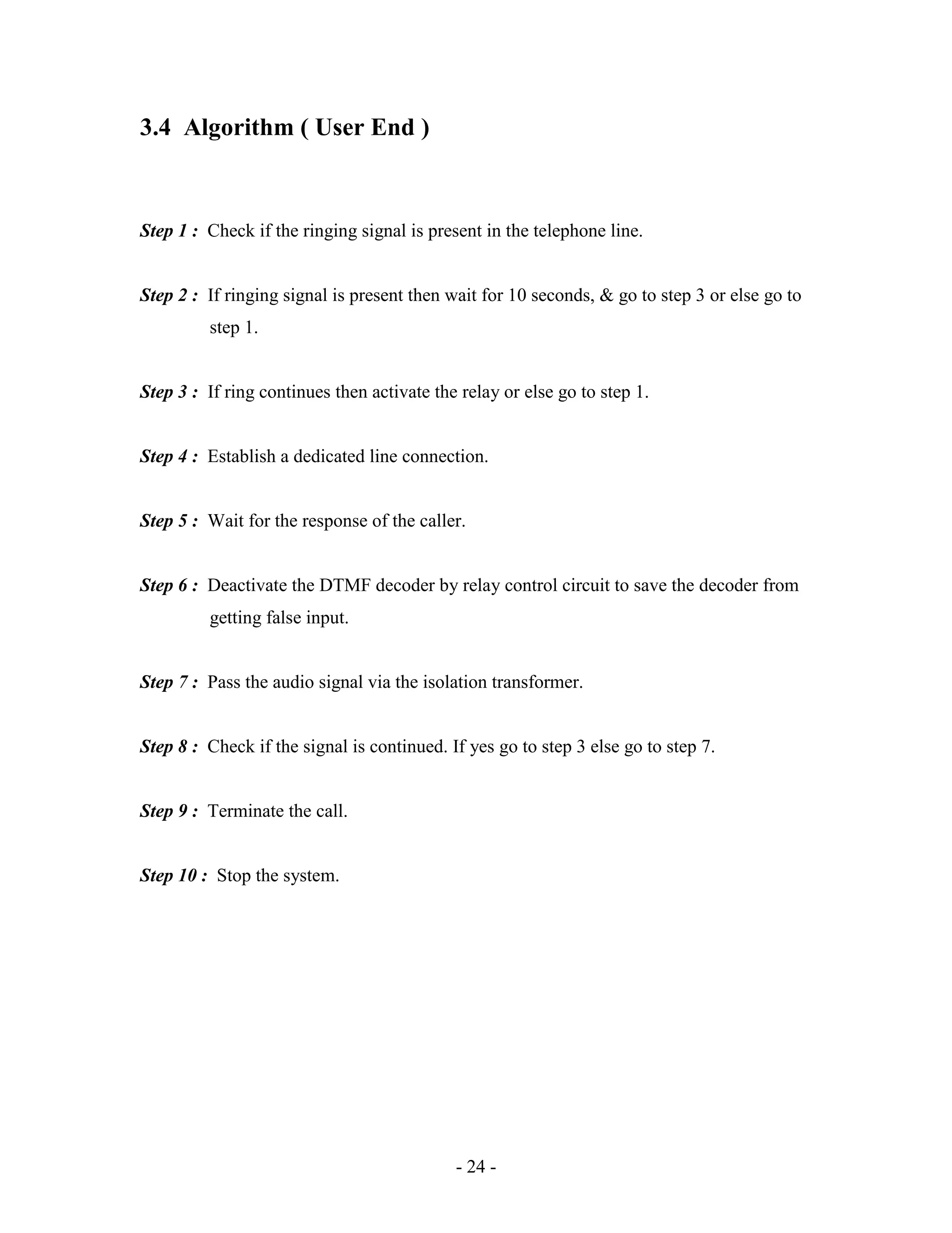 - 24 -
3.4 Algorithm ( User End )
Step 1 : Check if the ringing signal is present in the telephone line.
Step 2 : If ringing signal is present then wait for 10 seconds, & go to step 3 or else go to
step 1.
Step 3 : If ring continues then activate the relay or else go to step 1.
Step 4 : Establish a dedicated line connection.
Step 5 : Wait for the response of the caller.
Step 6 : Deactivate the DTMF decoder by relay control circuit to save the decoder from
getting false input.
Step 7 : Pass the audio signal via the isolation transformer.
Step 8 : Check if the signal is continued. If yes go to step 3 else go to step 7.
Step 9 : Terminate the call.
Step 10 : Stop the system.
 