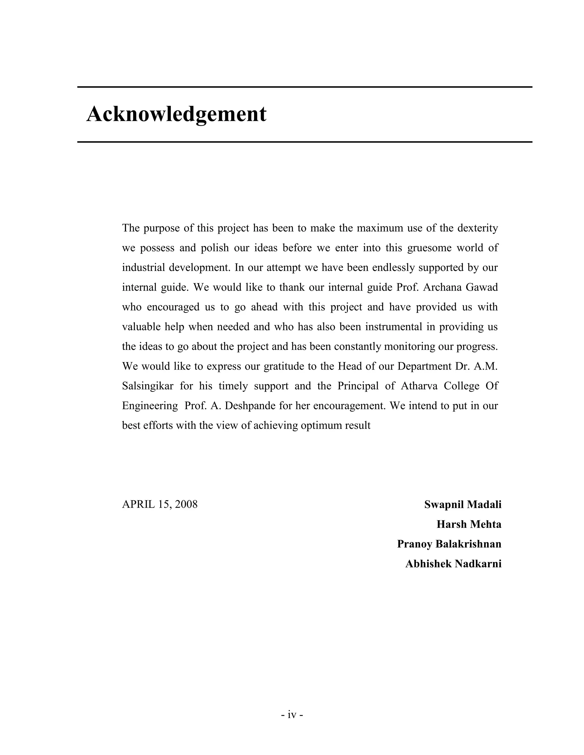 - iv -
Acknowledgement
The purpose of this project has been to make the maximum use of the dexterity
we possess and polish our ideas before we enter into this gruesome world of
industrial development. In our attempt we have been endlessly supported by our
internal guide. We would like to thank our internal guide Prof. Archana Gawad
who encouraged us to go ahead with this project and have provided us with
valuable help when needed and who has also been instrumental in providing us
the ideas to go about the project and has been constantly monitoring our progress.
We would like to express our gratitude to the Head of our Department Dr. A.M.
Salsingikar for his timely support and the Principal of Atharva College Of
Engineering Prof. A. Deshpande for her encouragement. We intend to put in our
best efforts with the view of achieving optimum result
APRIL 15, 2008 Swapnil Madali
Harsh Mehta
Pranoy Balakrishnan
Abhishek Nadkarni
 