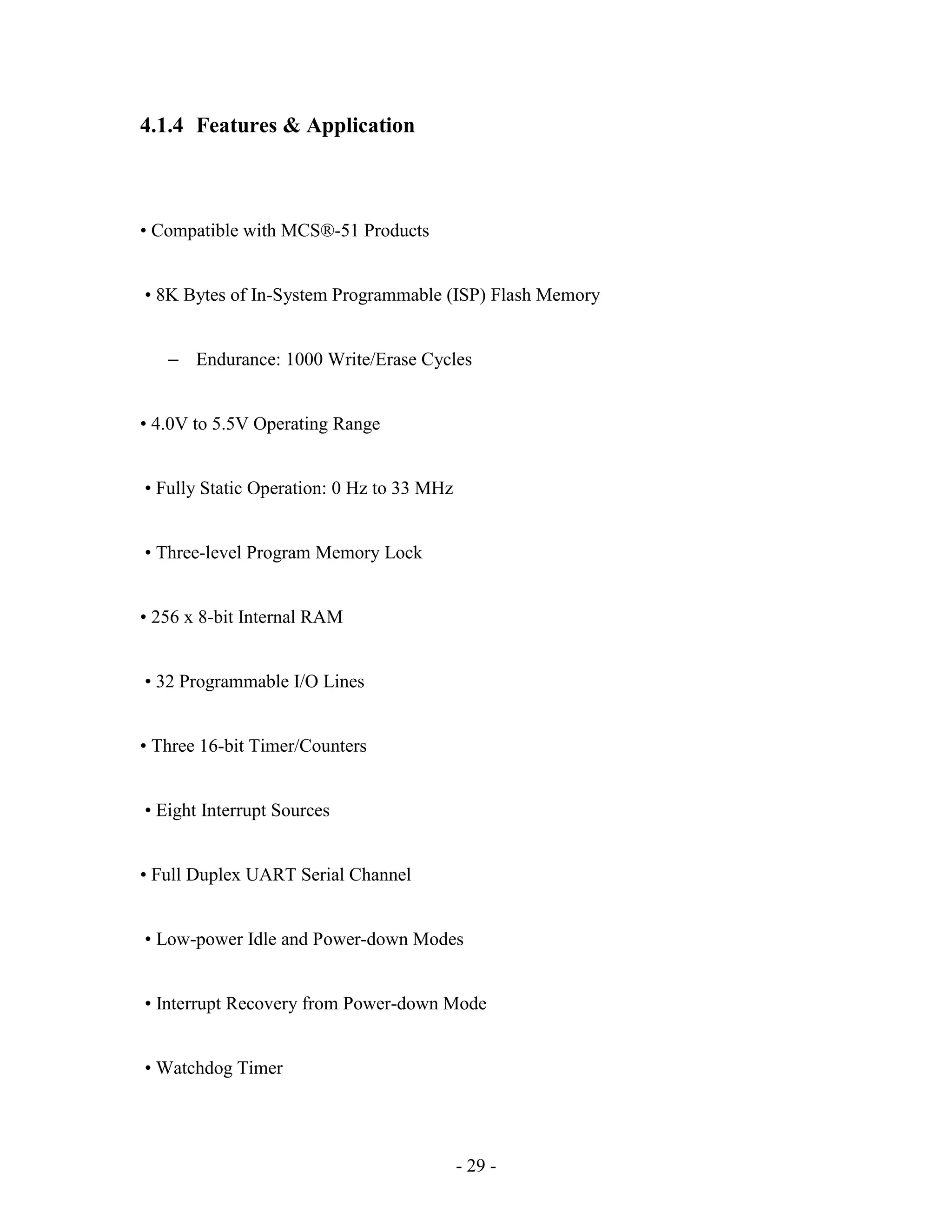 - 29 -
4.1.4 Features & Application
• Compatible with MCS®-51 Products
• 8K Bytes of In-System Programmable (ISP) Flash Memory
– Endurance: 1000 Write/Erase Cycles
• 4.0V to 5.5V Operating Range
• Fully Static Operation: 0 Hz to 33 MHz
• Three-level Program Memory Lock
• 256 x 8-bit Internal RAM
• 32 Programmable I/O Lines
• Three 16-bit Timer/Counters
• Eight Interrupt Sources
• Full Duplex UART Serial Channel
• Low-power Idle and Power-down Modes
• Interrupt Recovery from Power-down Mode
• Watchdog Timer
 
