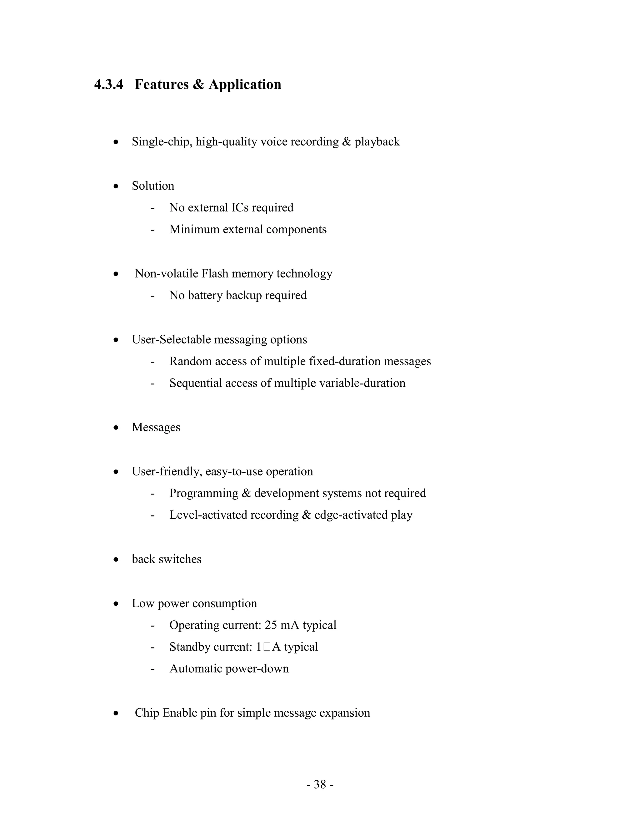 - 38 -
4.3.4 Features & Application
 Single-chip, high-quality voice recording & playback
 Solution
- No external ICs required
- Minimum external components
 Non-volatile Flash memory technology
- No battery backup required
 User-Selectable messaging options
- Random access of multiple fixed-duration messages
- Sequential access of multiple variable-duration
 Messages
 User-friendly, easy-to-use operation
- Programming & development systems not required
- Level-activated recording & edge-activated play
 back switches
 Low power consumption
- Operating current: 25 mA typical
- Standby current: 1 A typical
- Automatic power-down
 Chip Enable pin for simple message expansion
 