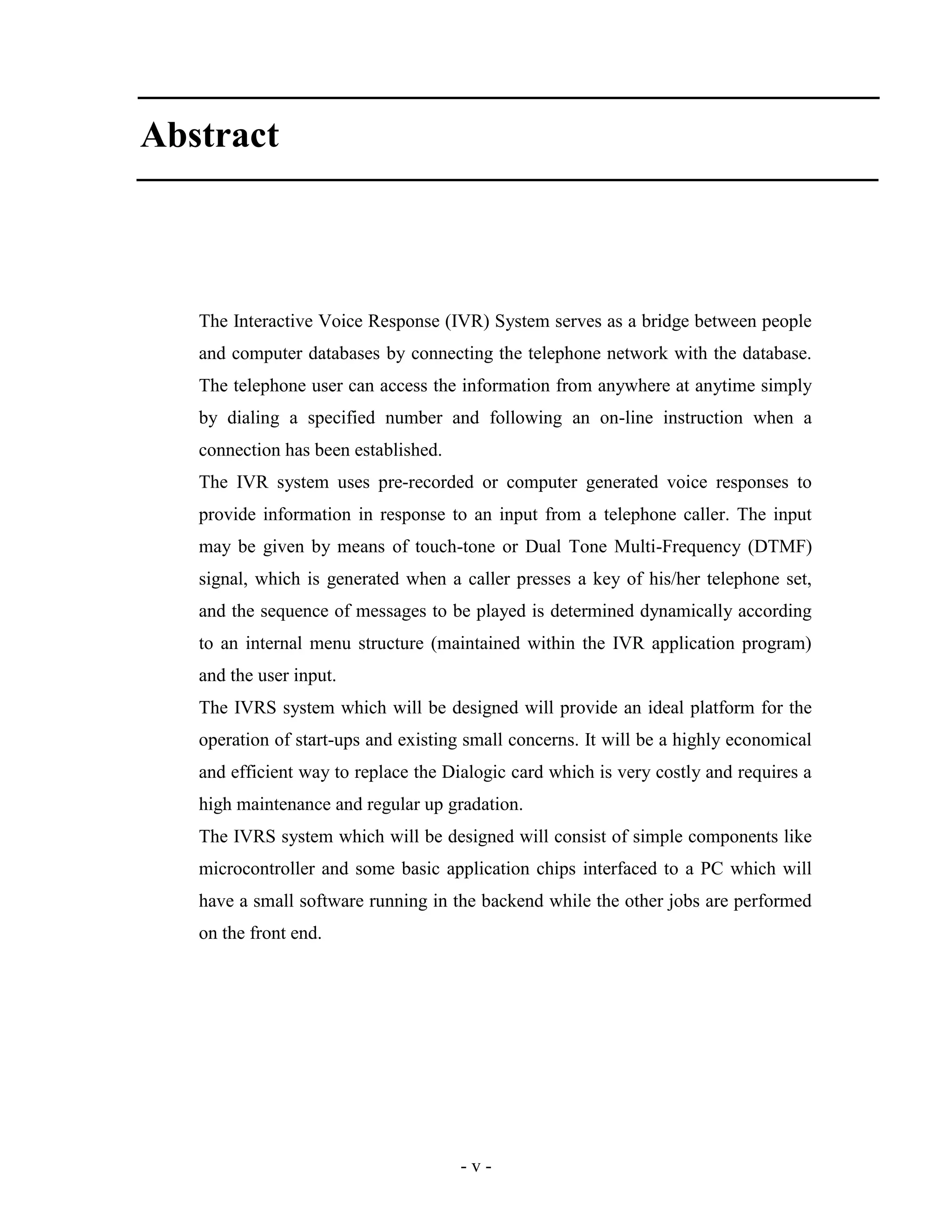 - v -
Abstract
The Interactive Voice Response (IVR) System serves as a bridge between people
and computer databases by connecting the telephone network with the database.
The telephone user can access the information from anywhere at anytime simply
by dialing a specified number and following an on-line instruction when a
connection has been established.
The IVR system uses pre-recorded or computer generated voice responses to
provide information in response to an input from a telephone caller. The input
may be given by means of touch-tone or Dual Tone Multi-Frequency (DTMF)
signal, which is generated when a caller presses a key of his/her telephone set,
and the sequence of messages to be played is determined dynamically according
to an internal menu structure (maintained within the IVR application program)
and the user input.
The IVRS system which will be designed will provide an ideal platform for the
operation of start-ups and existing small concerns. It will be a highly economical
and efficient way to replace the Dialogic card which is very costly and requires a
high maintenance and regular up gradation.
The IVRS system which will be designed will consist of simple components like
microcontroller and some basic application chips interfaced to a PC which will
have a small software running in the backend while the other jobs are performed
on the front end.
 