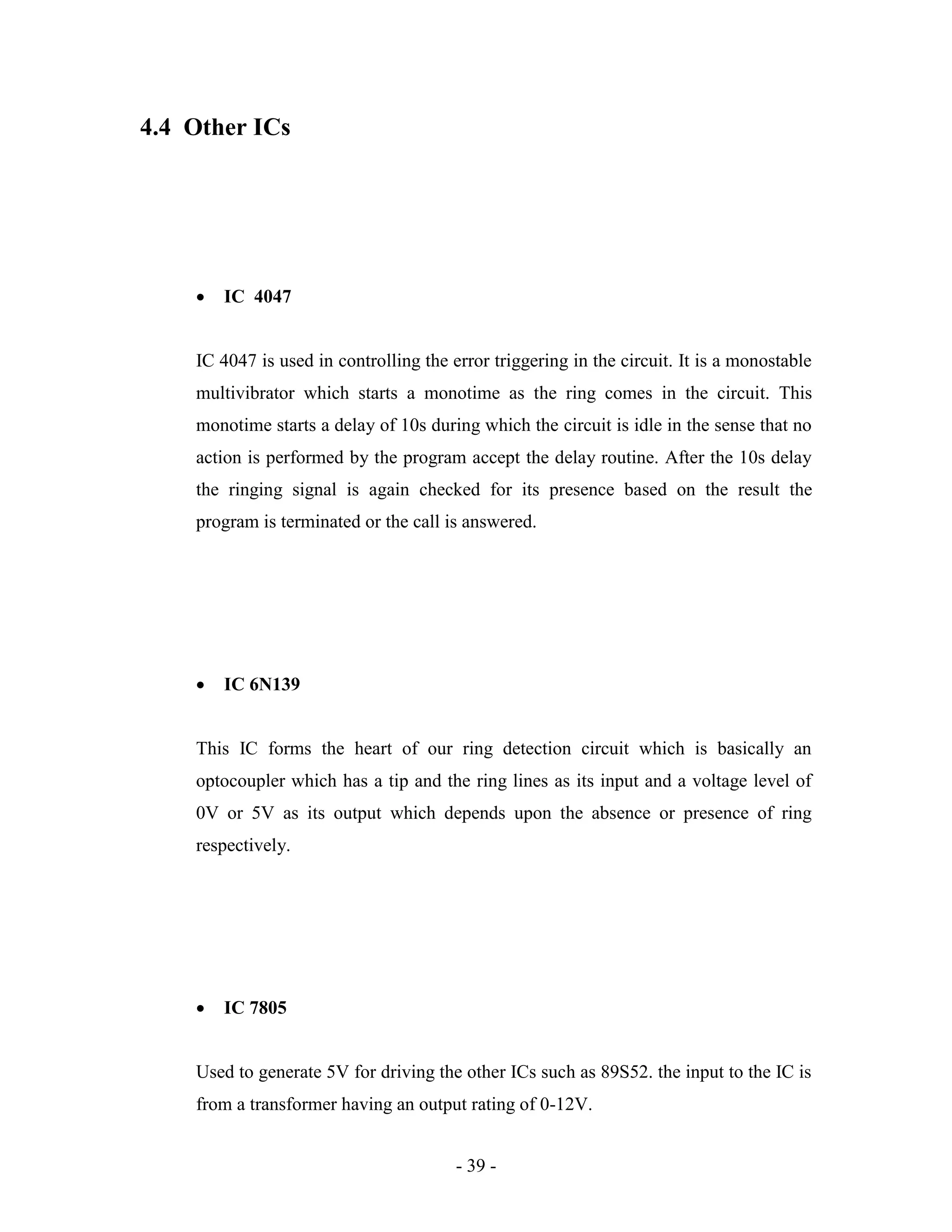 - 39 -
4.4 Other ICs
 IC 4047
IC 4047 is used in controlling the error triggering in the circuit. It is a monostable
multivibrator which starts a monotime as the ring comes in the circuit. This
monotime starts a delay of 10s during which the circuit is idle in the sense that no
action is performed by the program accept the delay routine. After the 10s delay
the ringing signal is again checked for its presence based on the result the
program is terminated or the call is answered.
 IC 6N139
This IC forms the heart of our ring detection circuit which is basically an
optocoupler which has a tip and the ring lines as its input and a voltage level of
0V or 5V as its output which depends upon the absence or presence of ring
respectively.
 IC 7805
Used to generate 5V for driving the other ICs such as 89S52. the input to the IC is
from a transformer having an output rating of 0-12V.
 