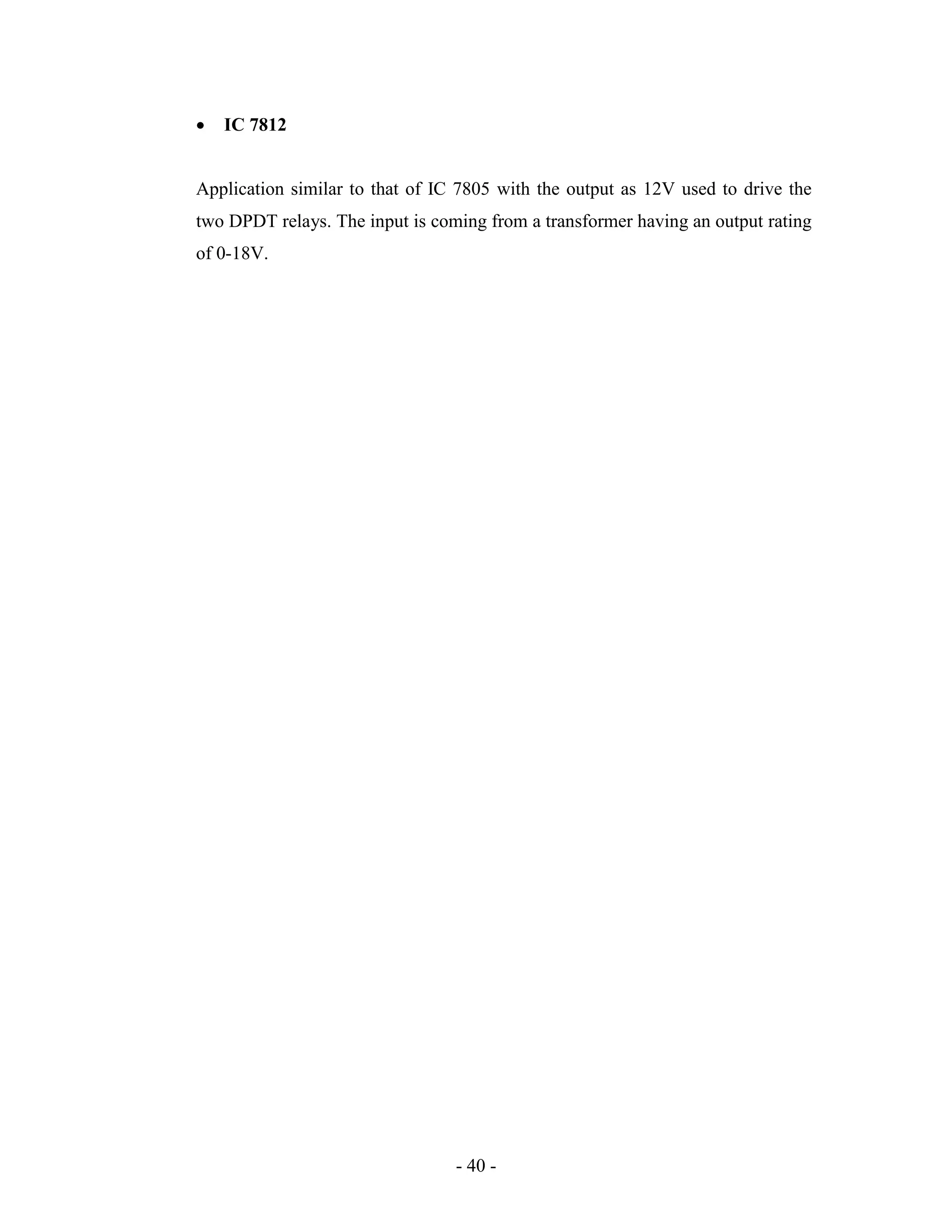 - 40 -
 IC 7812
Application similar to that of IC 7805 with the output as 12V used to drive the
two DPDT relays. The input is coming from a transformer having an output rating
of 0-18V.
 