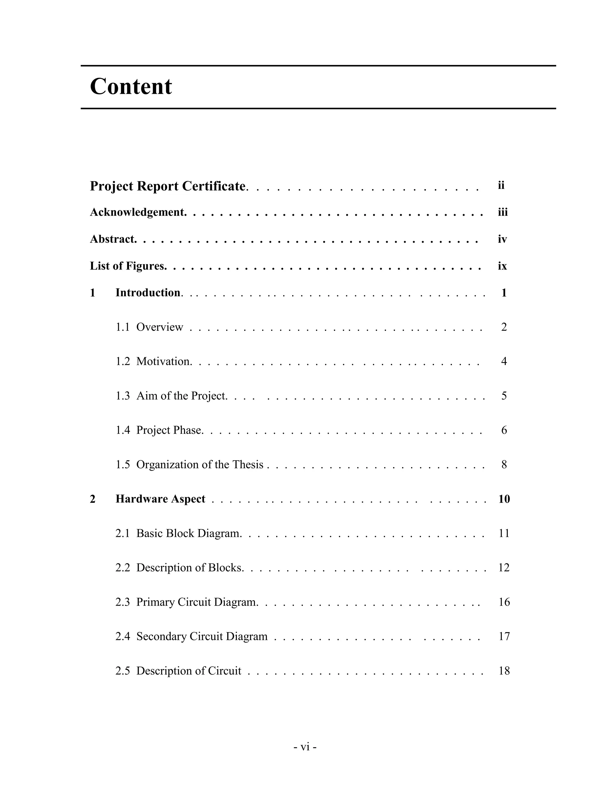 - vi -
Content
Project Report Certificate. . . . . . . . . . . . . . . . . . . . . . . ii
Acknowledgement. . . . . . . . . . . . . . . . . . . . . . . . . . . . . . . . . . iii
Abstract. . . . . . . . . . . . . . . . . . . . . . . . . . . . . . . . . . . . . . . iv
List of Figures. . . . . . . . . . . . . . . . . . . . . . . . . . . . . . . . . . . . ix
1 Introduction. . . . . . . . . . . . . . . . . . . . . . . . . . . . . . . . . . . 1
1.1 Overview . . . . . . . . . . . . . . . . . . . . . . . . . . . . . . . . . . 2
1.2 Motivation. . . . . . . . . . . . . . . . . . . . . . . . . . . . . . . . . 4
1.3 Aim of the Project. . . . . . . . . . . . . . . . . . . . . . . . . . . . . 5
1.4 Project Phase. . . . . . . . . . . . . . . . . . . . . . . . . . . . . . . . 6
1.5 Organization of the Thesis . . . . . . . . . . . . . . . . . . . . . . . . . 8
2 Hardware Aspect . . . . . . . . . . . . . . . . . . . . . . . . . . . . . . . 10
2.1 Basic Block Diagram. . . . . . . . . . . . . . . . . . . . . . . . . . . . 11
2.2 Description of Blocks. . . . . . . . . . . . . . . . . . . . . . . . . . . 12
2.3 Primary Circuit Diagram. . . . . . . . . . . . . . . . . . . . . . . . . . 16
2.4 Secondary Circuit Diagram . . . . . . . . . . . . . . . . . . . . . . . 17
2.5 Description of Circuit . . . . . . . . . . . . . . . . . . . . . . . . . . . 18
 