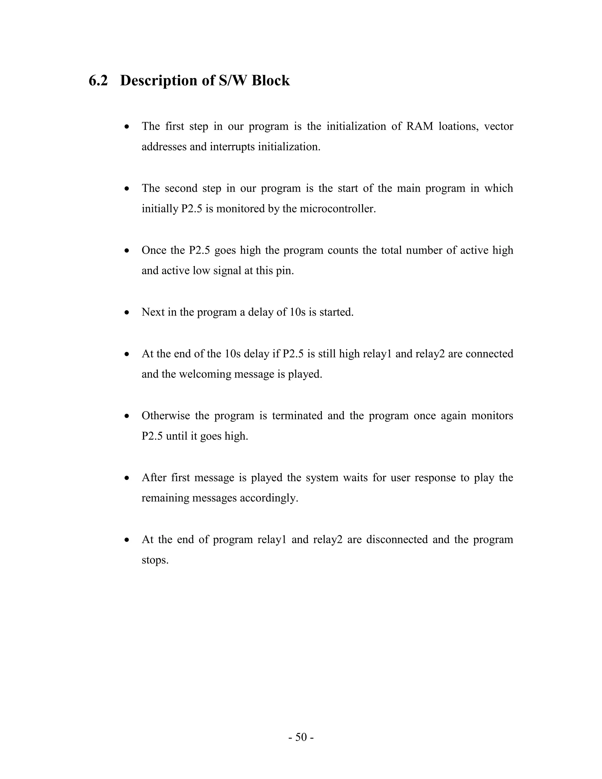 - 50 -
6.2 Description of S/W Block
 The first step in our program is the initialization of RAM loations, vector
addresses and interrupts initialization.
 The second step in our program is the start of the main program in which
initially P2.5 is monitored by the microcontroller.
 Once the P2.5 goes high the program counts the total number of active high
and active low signal at this pin.
 Next in the program a delay of 10s is started.
 At the end of the 10s delay if P2.5 is still high relay1 and relay2 are connected
and the welcoming message is played.
 Otherwise the program is terminated and the program once again monitors
P2.5 until it goes high.
 After first message is played the system waits for user response to play the
remaining messages accordingly.
 At the end of program relay1 and relay2 are disconnected and the program
stops.
 