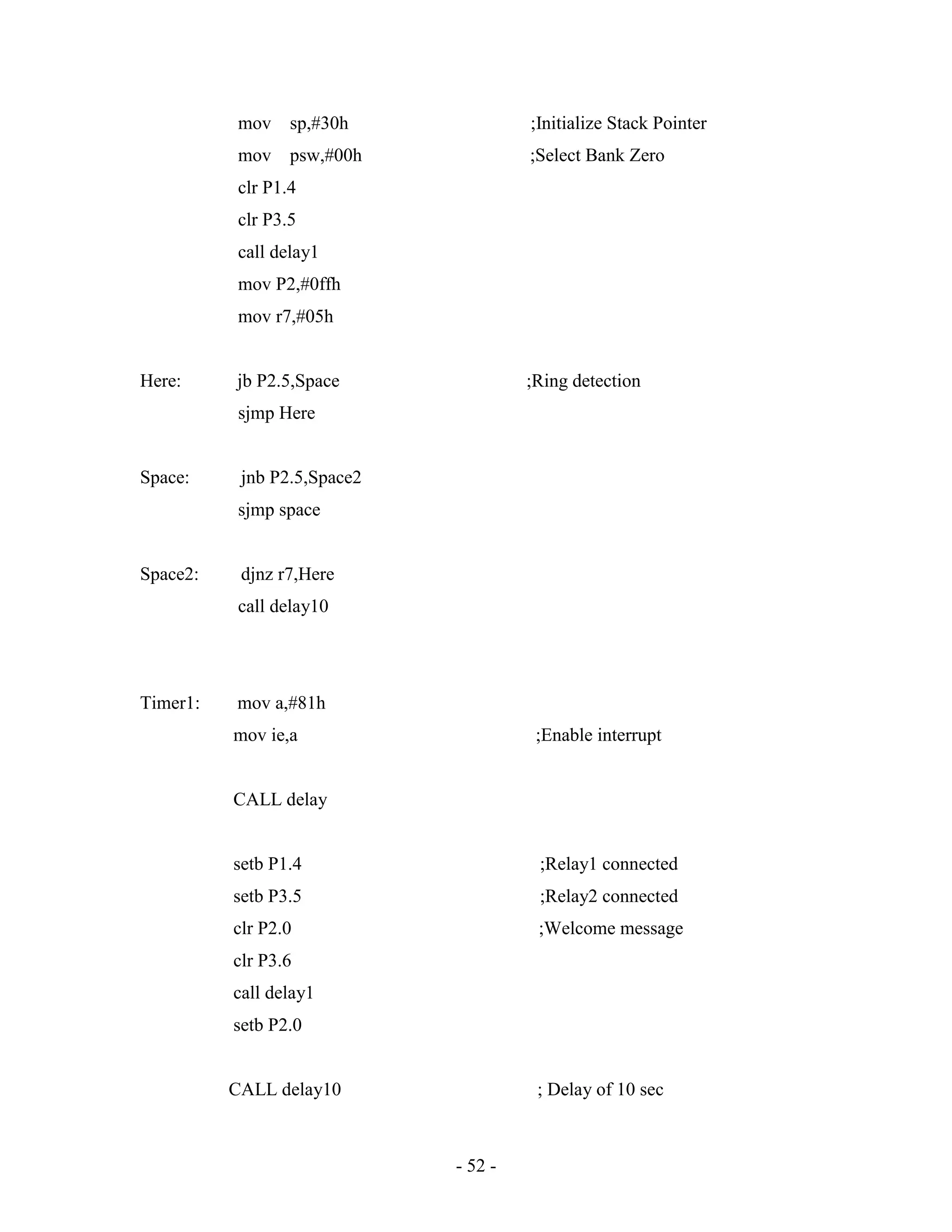 - 52 -
mov sp,#30h ;Initialize Stack Pointer
mov psw,#00h ;Select Bank Zero
clr P1.4
clr P3.5
call delay1
mov P2,#0ffh
mov r7,#05h
Here: jb P2.5,Space ;Ring detection
sjmp Here
Space: jnb P2.5,Space2
sjmp space
Space2: djnz r7,Here
call delay10
Timer1: mov a,#81h
mov ie,a ;Enable interrupt
CALL delay
setb P1.4 ;Relay1 connected
setb P3.5 ;Relay2 connected
clr P2.0 ;Welcome message
clr P3.6
call delay1
setb P2.0
CALL delay10 ; Delay of 10 sec
 