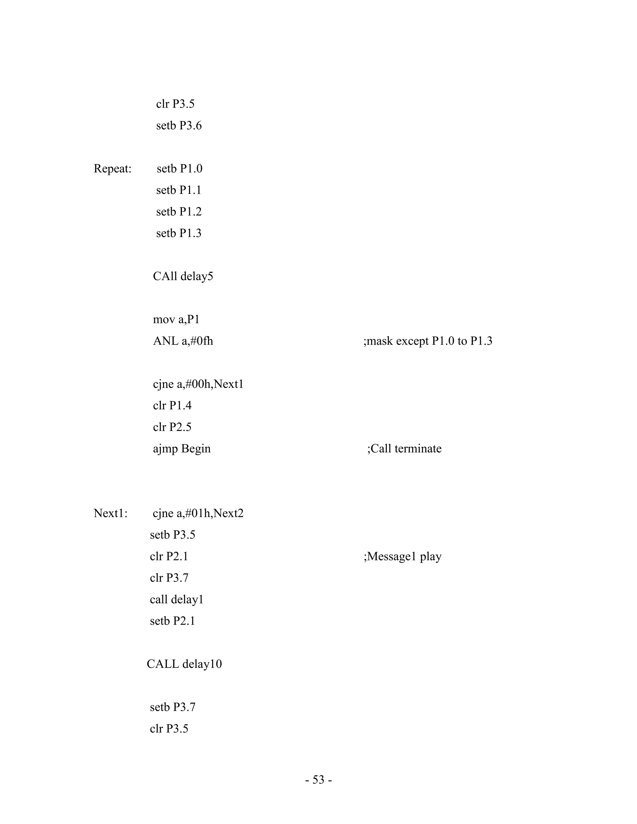 - 53 -
clr P3.5
setb P3.6
Repeat: setb P1.0
setb P1.1
setb P1.2
setb P1.3
CAll delay5
mov a,P1
ANL a,#0fh ;mask except P1.0 to P1.3
cjne a,#00h,Next1
clr P1.4
clr P2.5
ajmp Begin ;Call terminate
Next1: cjne a,#01h,Next2
setb P3.5
clr P2.1 ;Message1 play
clr P3.7
call delay1
setb P2.1
CALL delay10
setb P3.7
clr P3.5
 