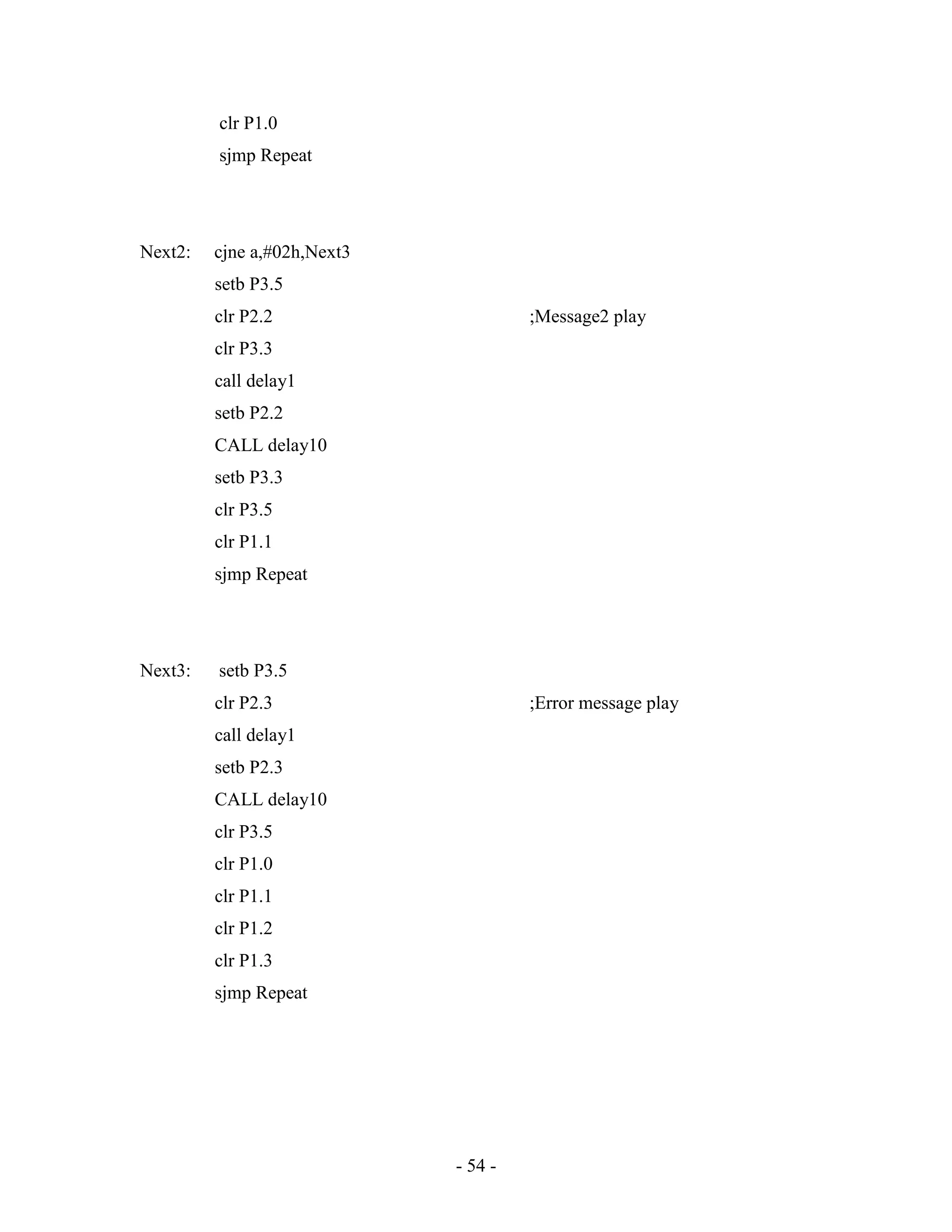 - 54 -
clr P1.0
sjmp Repeat
Next2: cjne a,#02h,Next3
setb P3.5
clr P2.2 ;Message2 play
clr P3.3
call delay1
setb P2.2
CALL delay10
setb P3.3
clr P3.5
clr P1.1
sjmp Repeat
Next3: setb P3.5
clr P2.3 ;Error message play
call delay1
setb P2.3
CALL delay10
clr P3.5
clr P1.0
clr P1.1
clr P1.2
clr P1.3
sjmp Repeat
 