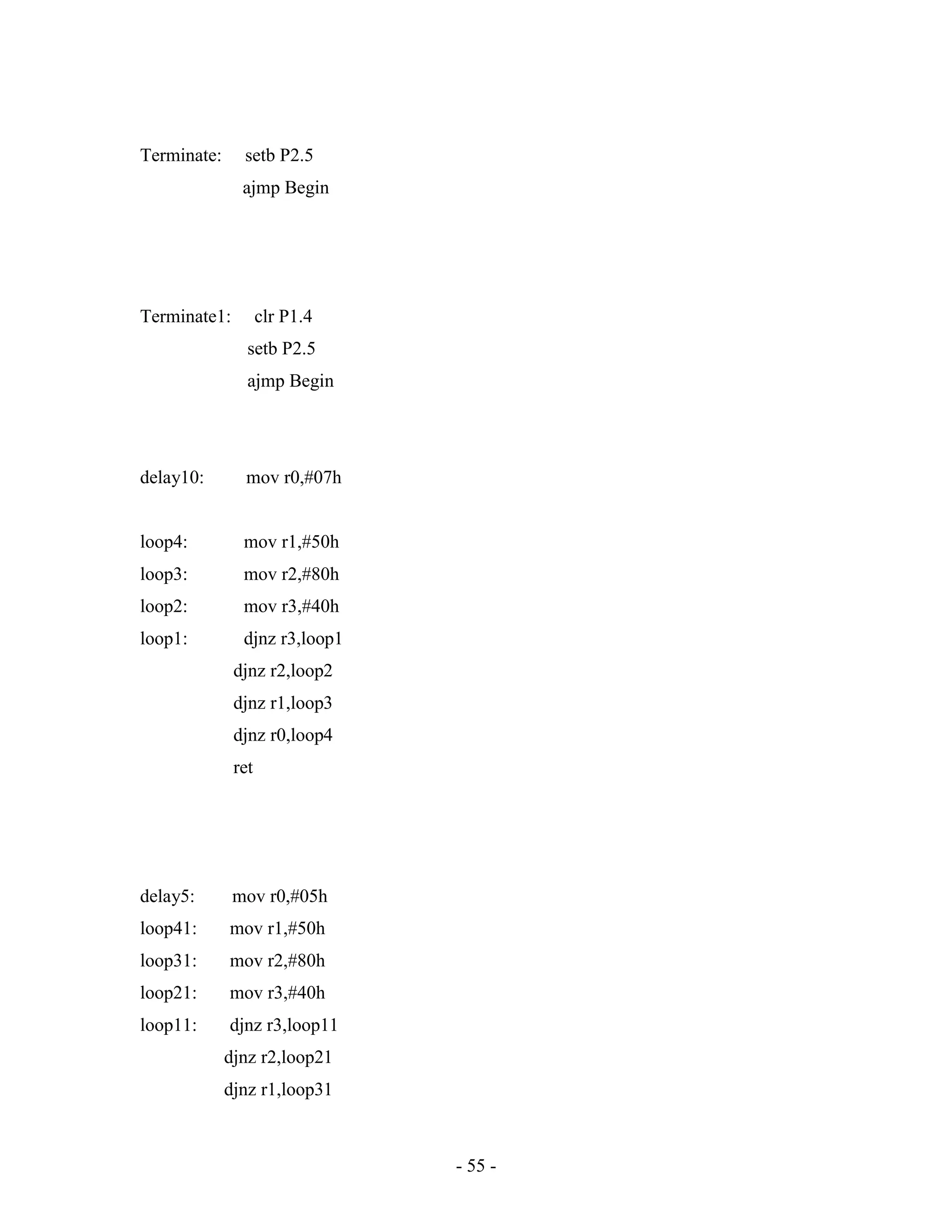 - 55 -
Terminate: setb P2.5
ajmp Begin
Terminate1: clr P1.4
setb P2.5
ajmp Begin
delay10: mov r0,#07h
loop4: mov r1,#50h
loop3: mov r2,#80h
loop2: mov r3,#40h
loop1: djnz r3,loop1
djnz r2,loop2
djnz r1,loop3
djnz r0,loop4
ret
delay5: mov r0,#05h
loop41: mov r1,#50h
loop31: mov r2,#80h
loop21: mov r3,#40h
loop11: djnz r3,loop11
djnz r2,loop21
djnz r1,loop31
 