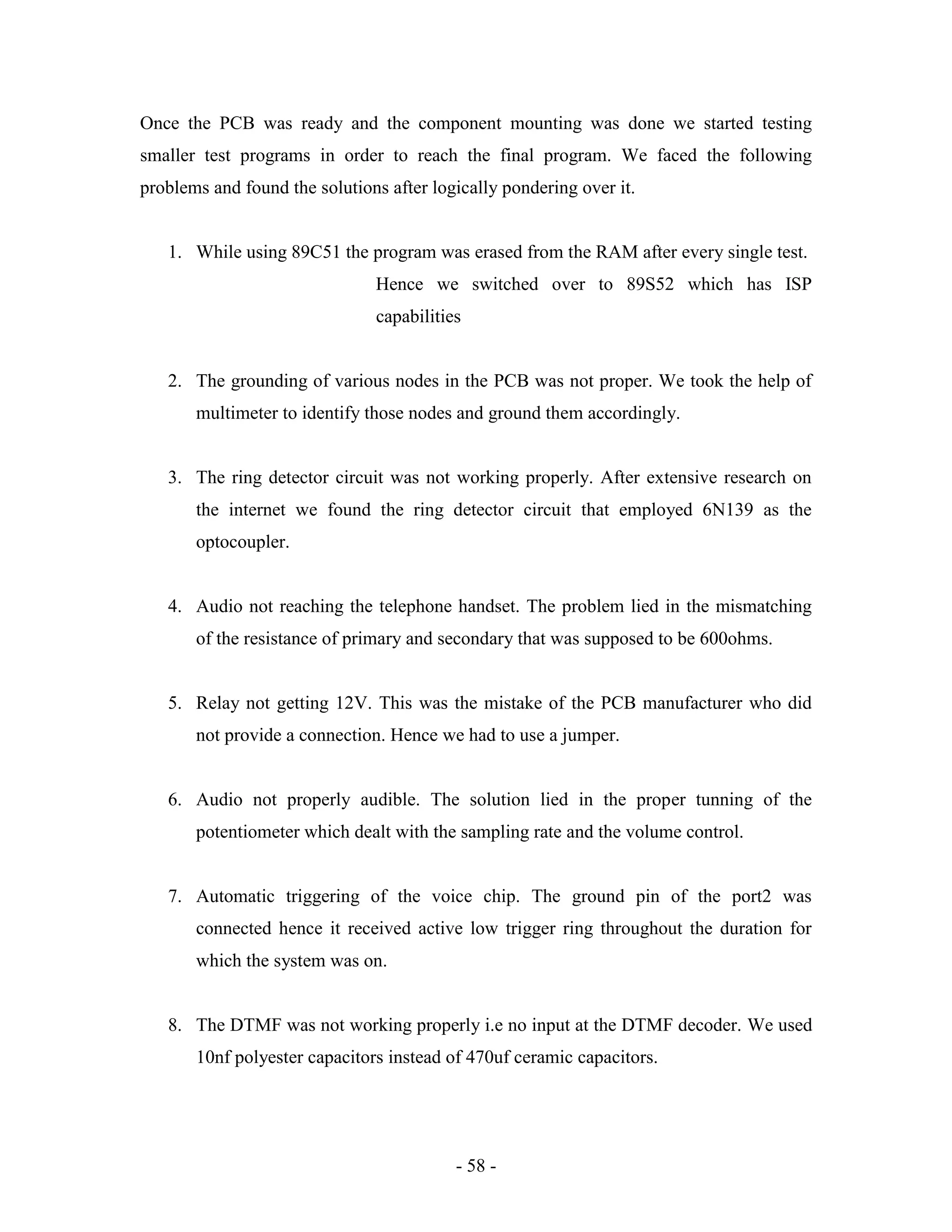 - 58 -
Once the PCB was ready and the component mounting was done we started testing
smaller test programs in order to reach the final program. We faced the following
problems and found the solutions after logically pondering over it.
1. While using 89C51 the program was erased from the RAM after every single test.
Hence we switched over to 89S52 which has ISP
capabilities
2. The grounding of various nodes in the PCB was not proper. We took the help of
multimeter to identify those nodes and ground them accordingly.
3. The ring detector circuit was not working properly. After extensive research on
the internet we found the ring detector circuit that employed 6N139 as the
optocoupler.
4. Audio not reaching the telephone handset. The problem lied in the mismatching
of the resistance of primary and secondary that was supposed to be 600ohms.
5. Relay not getting 12V. This was the mistake of the PCB manufacturer who did
not provide a connection. Hence we had to use a jumper.
6. Audio not properly audible. The solution lied in the proper tunning of the
potentiometer which dealt with the sampling rate and the volume control.
7. Automatic triggering of the voice chip. The ground pin of the port2 was
connected hence it received active low trigger ring throughout the duration for
which the system was on.
8. The DTMF was not working properly i.e no input at the DTMF decoder. We used
10nf polyester capacitors instead of 470uf ceramic capacitors.
 