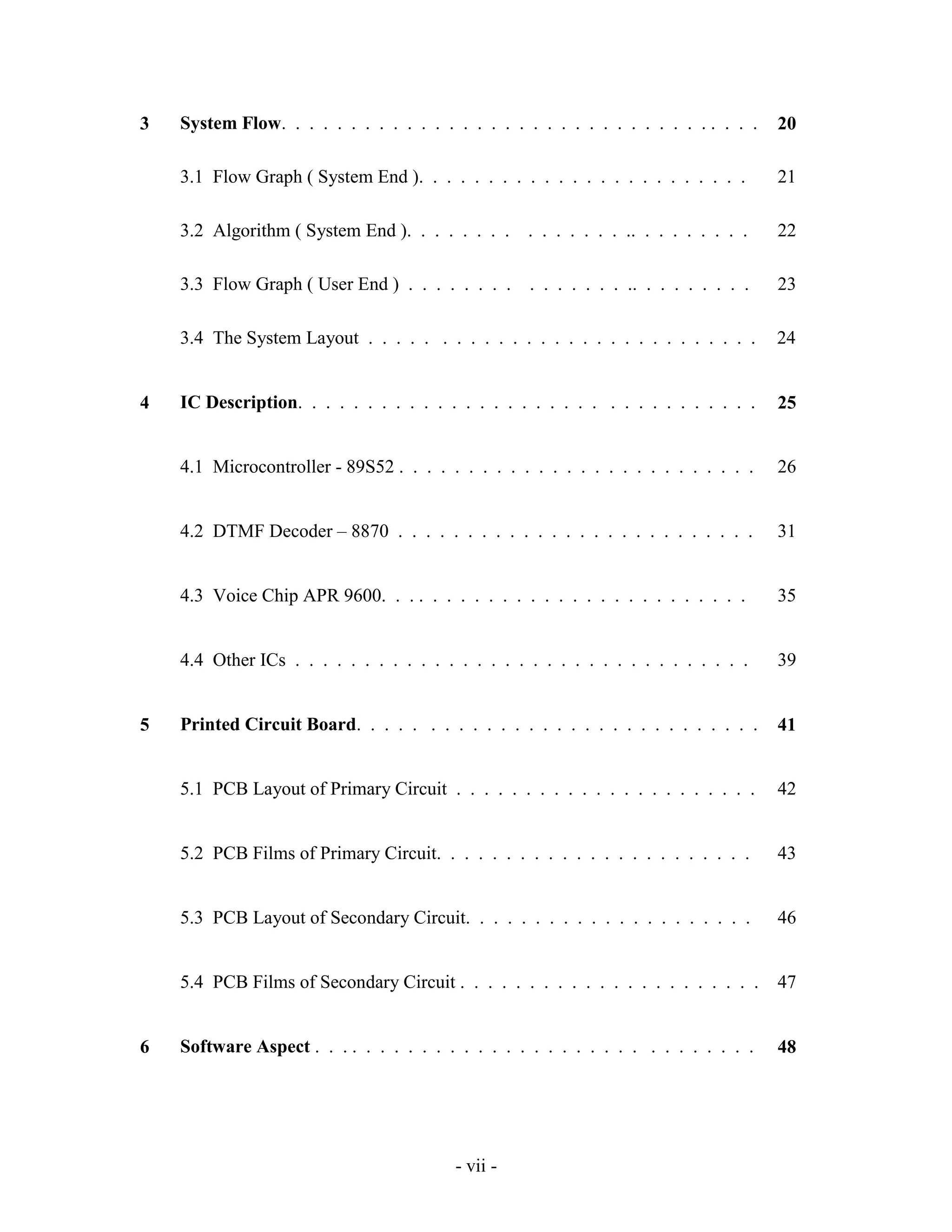 - vii -
3 System Flow. . . . . . . . . . . . . . . . . . . . . . . . . . . . . . . . . . . 20
3.1 Flow Graph ( System End ). . . . . . . . . . . . . . . . . . . . . . . . 21
3.2 Algorithm ( System End ). . . . . . . . . . . . . . . .. . . . . . . . . 22
3.3 Flow Graph ( User End ) . . . . . . . . . . . . . . . .. . . . . . . . . 23
3.4 The System Layout . . . . . . . . . . . . . . . . . . . . . . . . . . . . 24
4 IC Description. . . . . . . . . . . . . . . . . . . . . . . . . . . . . . . . . 25
4.1 Microcontroller - 89S52 . . . . . . . . . . . . . . . . . . . . . . . . . . 26
4.2 DTMF Decoder – 8870 . . . . . . . . . . . . . . . . . . . . . . . . . . 31
4.3 Voice Chip APR 9600. . . . . . . . . . . . . . . . . . . . . . . . . . . 35
4.4 Other ICs . . . . . . . . . . . . . . . . . . . . . . . . . . . . . . . . . 39
5 Printed Circuit Board. . . . . . . . . . . . . . . . . . . . . . . . . . . . . 41
5.1 PCB Layout of Primary Circuit . . . . . . . . . . . . . . . . . . . . . . 42
5.2 PCB Films of Primary Circuit. . . . . . . . . . . . . . . . . . . . . . . 43
5.3 PCB Layout of Secondary Circuit. . . . . . . . . . . . . . . . . . . . . 46
5.4 PCB Films of Secondary Circuit . . . . . . . . . . . . . . . . . . . . . . 47
6 Software Aspect . . . . . . . . . . . . . . . . . . . . . . . . . . . . . . . . 48
 