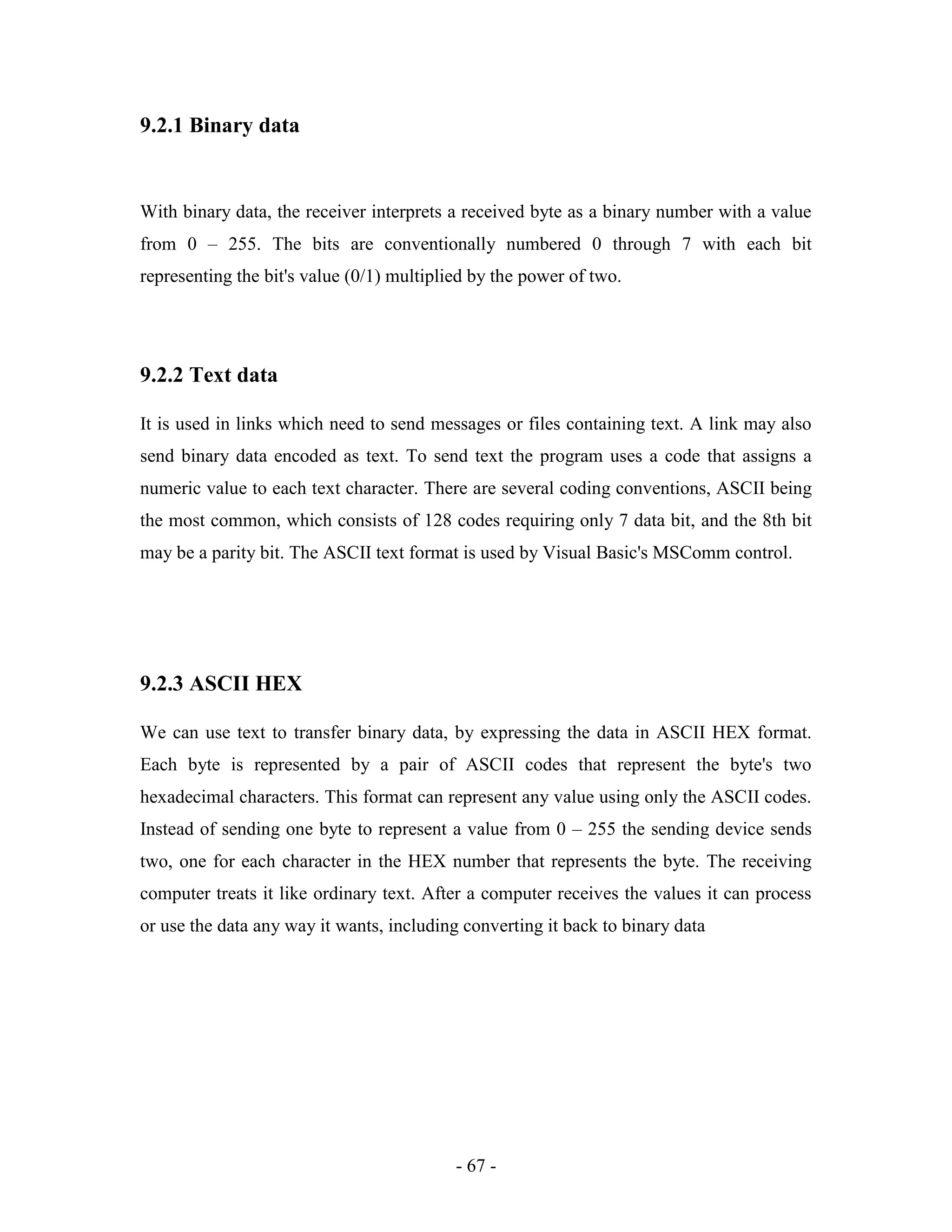 - 67 -
9.2.1 Binary data
With binary data, the receiver interprets a received byte as a binary number with a value
from 0 – 255. The bits are conventionally numbered 0 through 7 with each bit
representing the bit's value (0/1) multiplied by the power of two.
9.2.2 Text data
It is used in links which need to send messages or files containing text. A link may also
send binary data encoded as text. To send text the program uses a code that assigns a
numeric value to each text character. There are several coding conventions, ASCII being
the most common, which consists of 128 codes requiring only 7 data bit, and the 8th bit
may be a parity bit. The ASCII text format is used by Visual Basic's MSComm control.
9.2.3 ASCII HEX
We can use text to transfer binary data, by expressing the data in ASCII HEX format.
Each byte is represented by a pair of ASCII codes that represent the byte's two
hexadecimal characters. This format can represent any value using only the ASCII codes.
Instead of sending one byte to represent a value from 0 – 255 the sending device sends
two, one for each character in the HEX number that represents the byte. The receiving
computer treats it like ordinary text. After a computer receives the values it can process
or use the data any way it wants, including converting it back to binary data
 