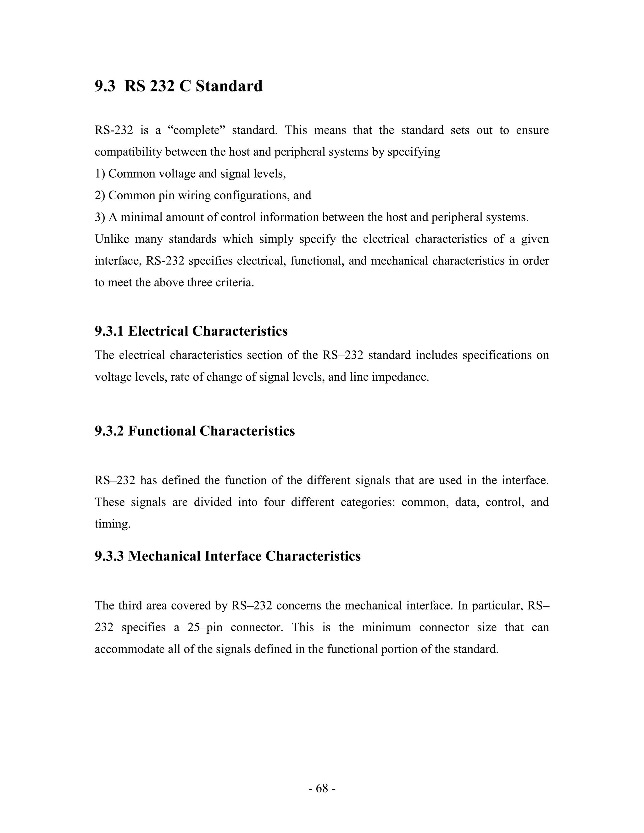 - 68 -
9.3 RS 232 C Standard
RS-232 is a “complete” standard. This means that the standard sets out to ensure
compatibility between the host and peripheral systems by specifying
1) Common voltage and signal levels,
2) Common pin wiring configurations, and
3) A minimal amount of control information between the host and peripheral systems.
Unlike many standards which simply specify the electrical characteristics of a given
interface, RS-232 specifies electrical, functional, and mechanical characteristics in order
to meet the above three criteria.
9.3.1 Electrical Characteristics
The electrical characteristics section of the RS–232 standard includes specifications on
voltage levels, rate of change of signal levels, and line impedance.
9.3.2 Functional Characteristics
RS–232 has defined the function of the different signals that are used in the interface.
These signals are divided into four different categories: common, data, control, and
timing.
9.3.3 Mechanical Interface Characteristics
The third area covered by RS–232 concerns the mechanical interface. In particular, RS–
232 specifies a 25–pin connector. This is the minimum connector size that can
accommodate all of the signals defined in the functional portion of the standard.
 