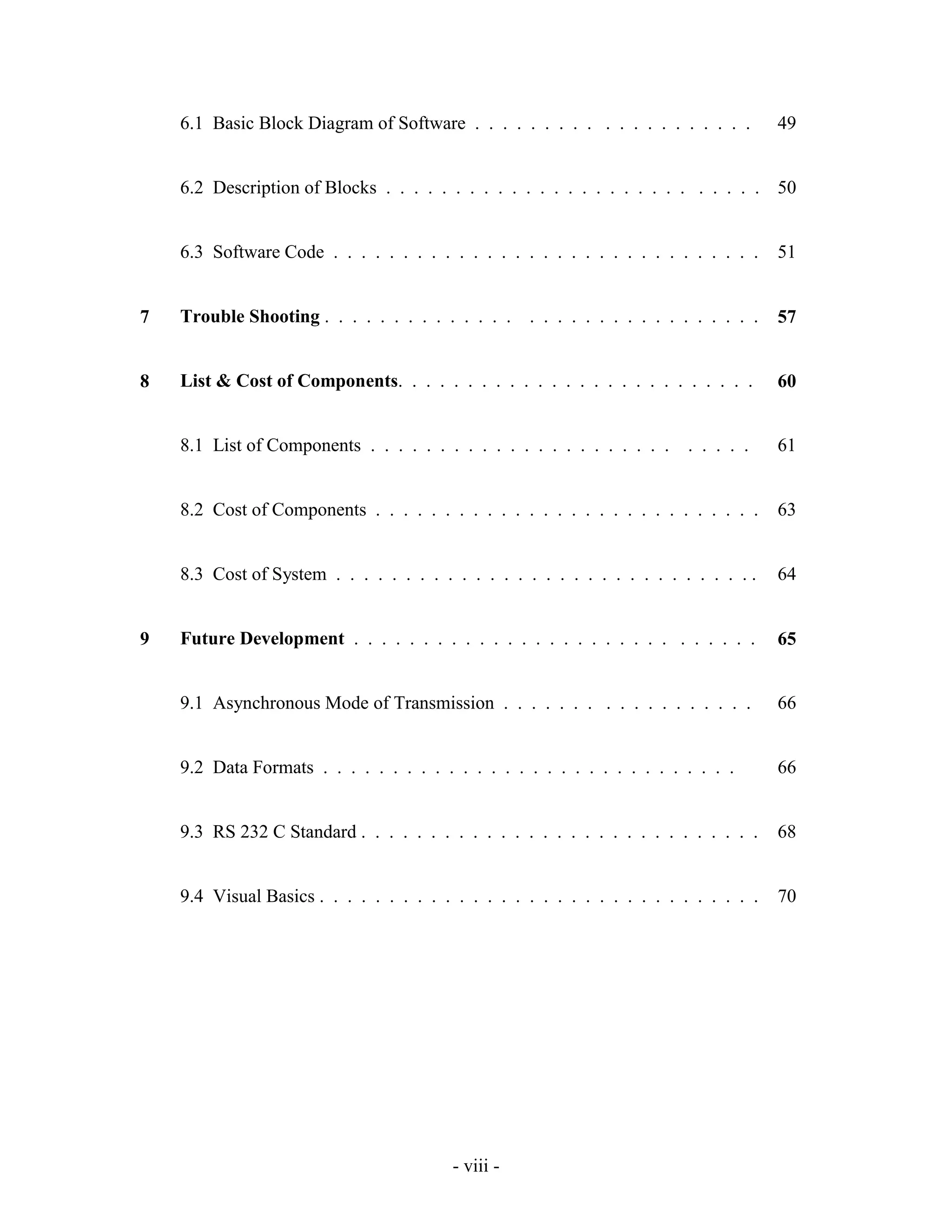 - viii -
6.1 Basic Block Diagram of Software . . . . . . . . . . . . . . . . . . . . 49
6.2 Description of Blocks . . . . . . . . . . . . . . . . . . . . . . . . . . . 50
6.3 Software Code . . . . . . . . . . . . . . . . . . . . . . . . . . . . . . . 51
7 Trouble Shooting . . . . . . . . . . . . . . . . . . . . . . . . . . . . . . . 57
8 List & Cost of Components. . . . . . . . . . . . . . . . . . . . . . . . . . 60
8.1 List of Components . . . . . . . . . . . . . . . . . . . . . . . . . . . 61
8.2 Cost of Components . . . . . . . . . . . . . . . . . . . . . . . . . . . . 63
8.3 Cost of System . . . . . . . . . . . . . . . . . . . . . . . . . . . . . . . 64
9 Future Development . . . . . . . . . . . . . . . . . . . . . . . . . . . . . 65
9.1 Asynchronous Mode of Transmission . . . . . . . . . . . . . . . . . . 66
9.2 Data Formats . . . . . . . . . . . . . . . . . . . . . . . . . . . . . . 66
9.3 RS 232 C Standard . . . . . . . . . . . . . . . . . . . . . . . . . . . . . 68
9.4 Visual Basics . . . . . . . . . . . . . . . . . . . . . . . . . . . . . . . . 70
 