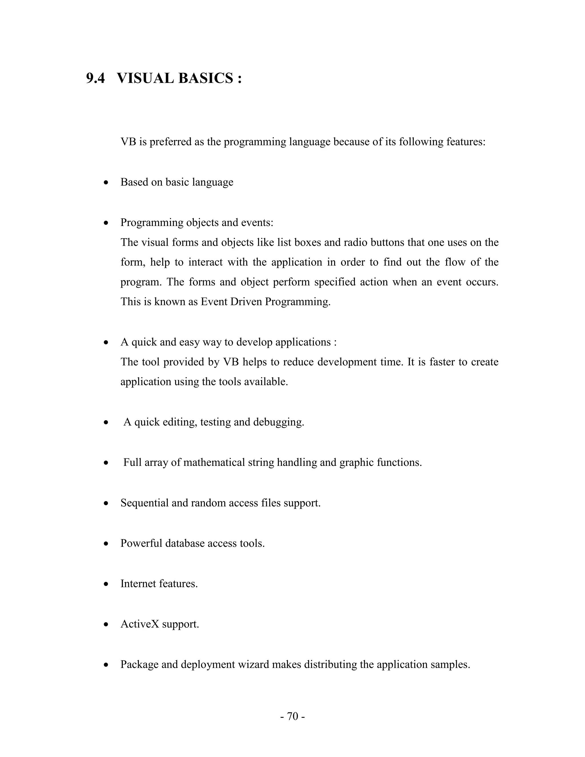 - 70 -
9.4 VISUAL BASICS :
VB is preferred as the programming language because of its following features:
 Based on basic language
 Programming objects and events:
The visual forms and objects like list boxes and radio buttons that one uses on the
form, help to interact with the application in order to find out the flow of the
program. The forms and object perform specified action when an event occurs.
This is known as Event Driven Programming.
 A quick and easy way to develop applications :
The tool provided by VB helps to reduce development time. It is faster to create
application using the tools available.
 A quick editing, testing and debugging.
 Full array of mathematical string handling and graphic functions.
 Sequential and random access files support.
 Powerful database access tools.
 Internet features.
 ActiveX support.
 Package and deployment wizard makes distributing the application samples.
 